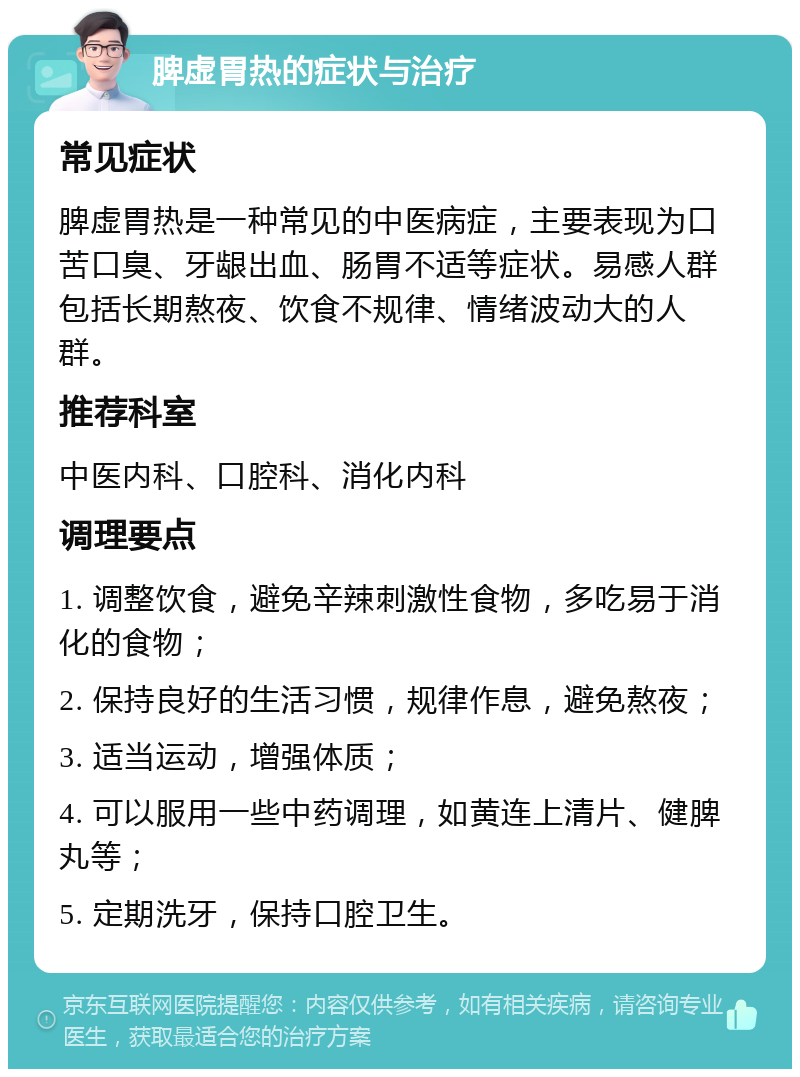 脾虚胃热的症状与治疗 常见症状 脾虚胃热是一种常见的中医病症，主要表现为口苦口臭、牙龈出血、肠胃不适等症状。易感人群包括长期熬夜、饮食不规律、情绪波动大的人群。 推荐科室 中医内科、口腔科、消化内科 调理要点 1. 调整饮食，避免辛辣刺激性食物，多吃易于消化的食物； 2. 保持良好的生活习惯，规律作息，避免熬夜； 3. 适当运动，增强体质； 4. 可以服用一些中药调理，如黄连上清片、健脾丸等； 5. 定期洗牙，保持口腔卫生。