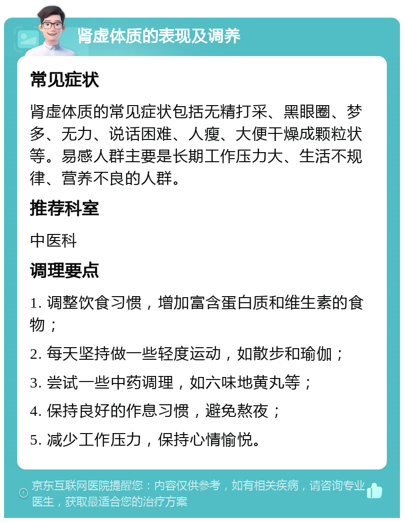 肾虚体质的表现及调养 常见症状 肾虚体质的常见症状包括无精打采、黑眼圈、梦多、无力、说话困难、人瘦、大便干燥成颗粒状等。易感人群主要是长期工作压力大、生活不规律、营养不良的人群。 推荐科室 中医科 调理要点 1. 调整饮食习惯，增加富含蛋白质和维生素的食物； 2. 每天坚持做一些轻度运动，如散步和瑜伽； 3. 尝试一些中药调理，如六味地黄丸等； 4. 保持良好的作息习惯，避免熬夜； 5. 减少工作压力，保持心情愉悦。