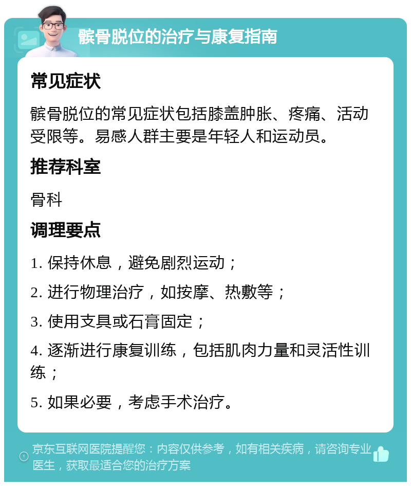 髌骨脱位的治疗与康复指南 常见症状 髌骨脱位的常见症状包括膝盖肿胀、疼痛、活动受限等。易感人群主要是年轻人和运动员。 推荐科室 骨科 调理要点 1. 保持休息，避免剧烈运动； 2. 进行物理治疗，如按摩、热敷等； 3. 使用支具或石膏固定； 4. 逐渐进行康复训练，包括肌肉力量和灵活性训练； 5. 如果必要，考虑手术治疗。