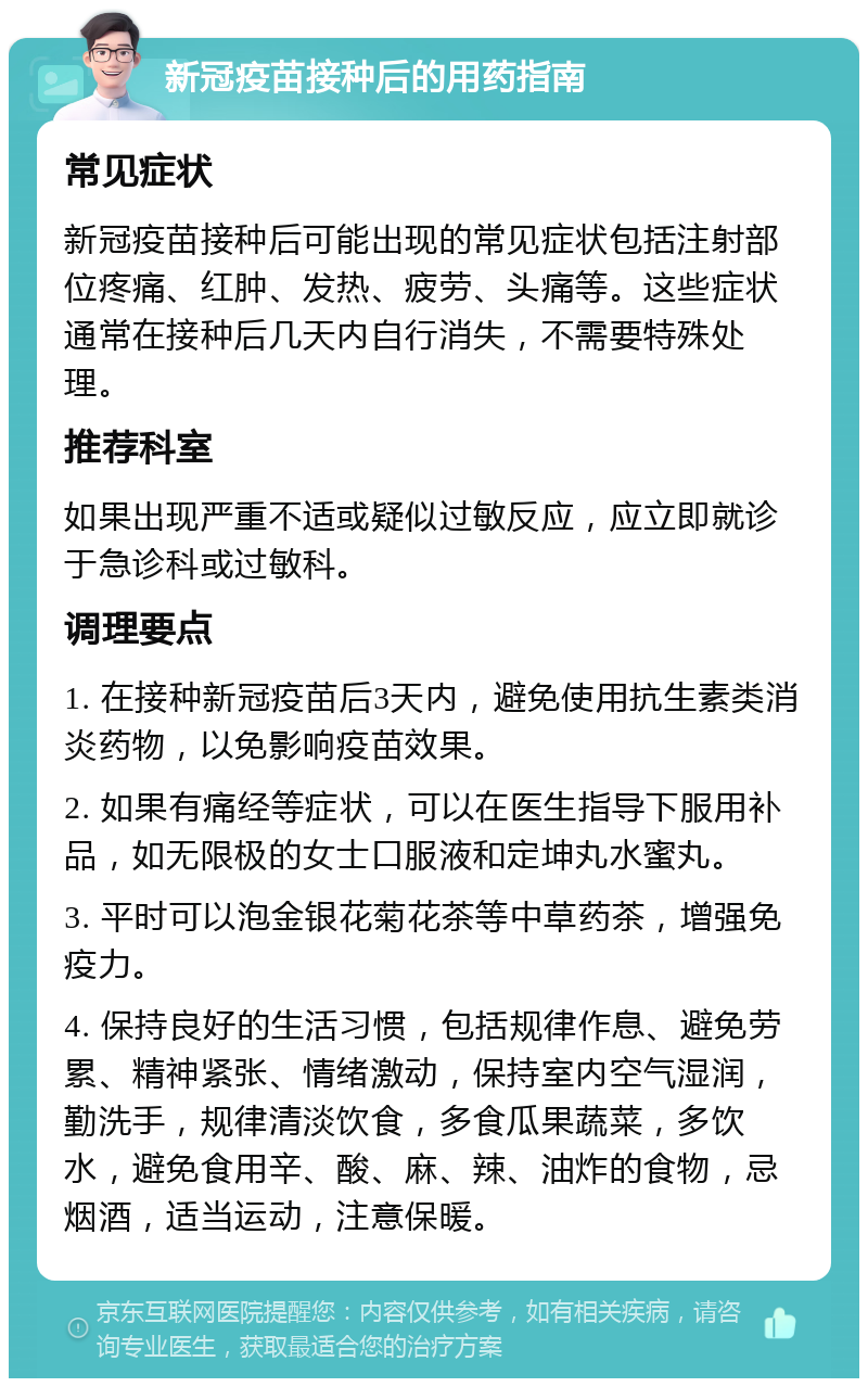 新冠疫苗接种后的用药指南 常见症状 新冠疫苗接种后可能出现的常见症状包括注射部位疼痛、红肿、发热、疲劳、头痛等。这些症状通常在接种后几天内自行消失，不需要特殊处理。 推荐科室 如果出现严重不适或疑似过敏反应，应立即就诊于急诊科或过敏科。 调理要点 1. 在接种新冠疫苗后3天内，避免使用抗生素类消炎药物，以免影响疫苗效果。 2. 如果有痛经等症状，可以在医生指导下服用补品，如无限极的女士口服液和定坤丸水蜜丸。 3. 平时可以泡金银花菊花茶等中草药茶，增强免疫力。 4. 保持良好的生活习惯，包括规律作息、避免劳累、精神紧张、情绪激动，保持室内空气湿润，勤洗手，规律清淡饮食，多食瓜果蔬菜，多饮水，避免食用辛、酸、麻、辣、油炸的食物，忌烟酒，适当运动，注意保暖。