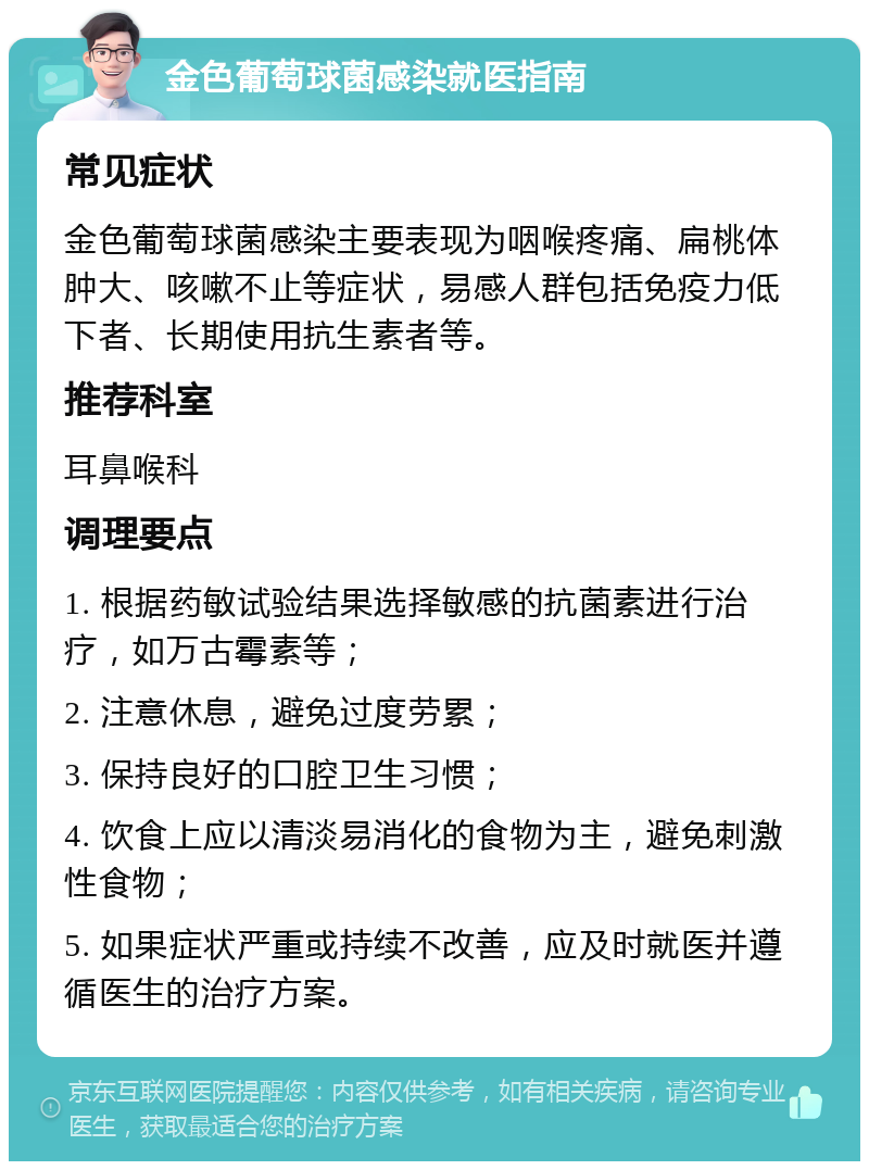 金色葡萄球菌感染就医指南 常见症状 金色葡萄球菌感染主要表现为咽喉疼痛、扁桃体肿大、咳嗽不止等症状，易感人群包括免疫力低下者、长期使用抗生素者等。 推荐科室 耳鼻喉科 调理要点 1. 根据药敏试验结果选择敏感的抗菌素进行治疗，如万古霉素等； 2. 注意休息，避免过度劳累； 3. 保持良好的口腔卫生习惯； 4. 饮食上应以清淡易消化的食物为主，避免刺激性食物； 5. 如果症状严重或持续不改善，应及时就医并遵循医生的治疗方案。