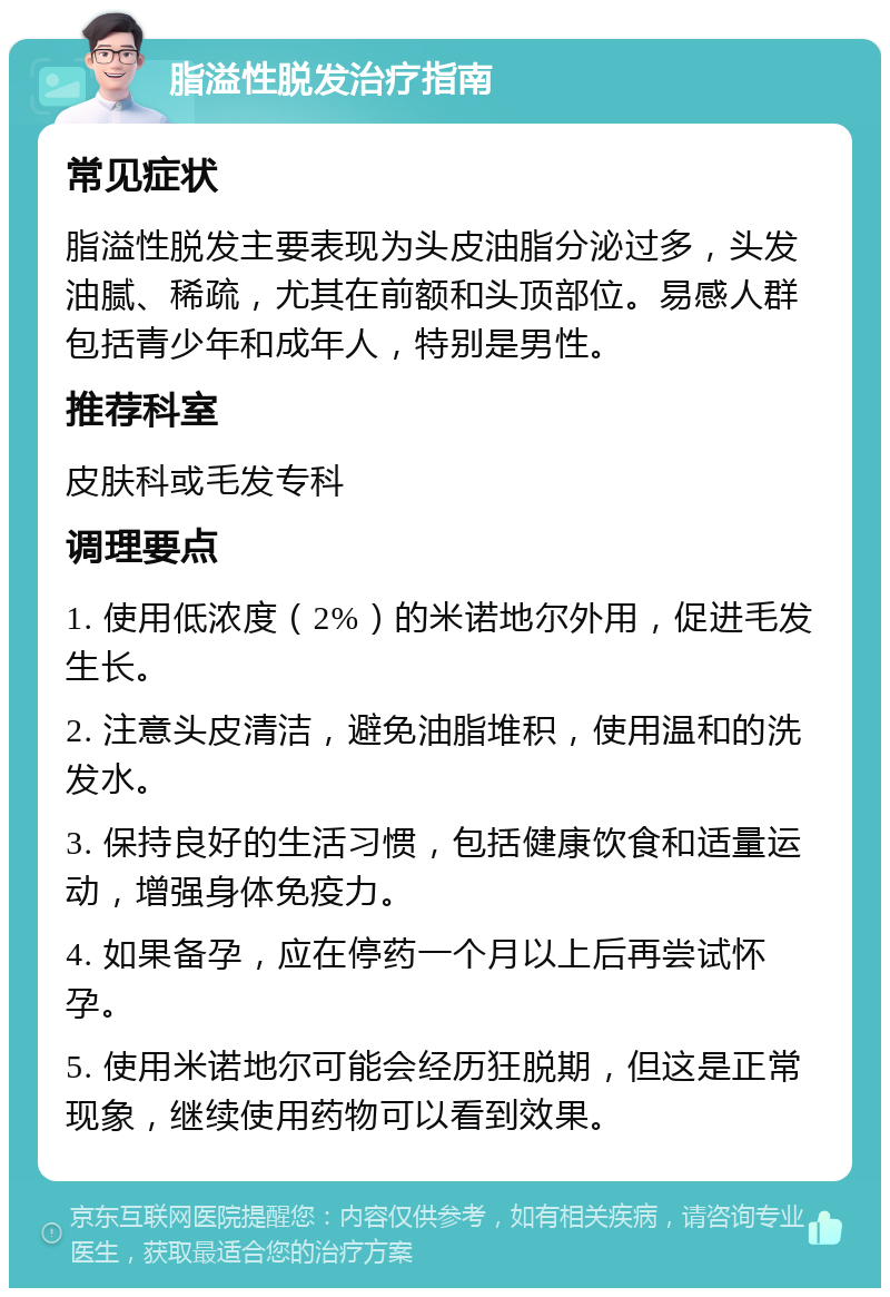 脂溢性脱发治疗指南 常见症状 脂溢性脱发主要表现为头皮油脂分泌过多，头发油腻、稀疏，尤其在前额和头顶部位。易感人群包括青少年和成年人，特别是男性。 推荐科室 皮肤科或毛发专科 调理要点 1. 使用低浓度（2%）的米诺地尔外用，促进毛发生长。 2. 注意头皮清洁，避免油脂堆积，使用温和的洗发水。 3. 保持良好的生活习惯，包括健康饮食和适量运动，增强身体免疫力。 4. 如果备孕，应在停药一个月以上后再尝试怀孕。 5. 使用米诺地尔可能会经历狂脱期，但这是正常现象，继续使用药物可以看到效果。