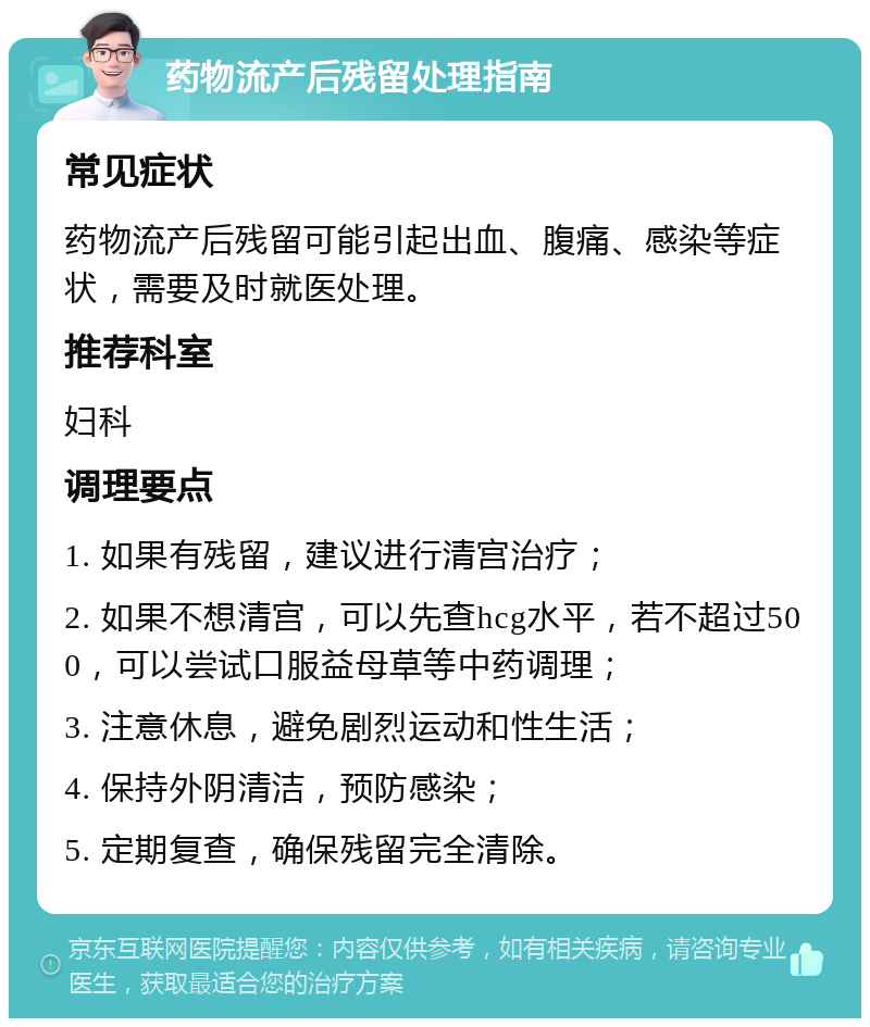 药物流产后残留处理指南 常见症状 药物流产后残留可能引起出血、腹痛、感染等症状，需要及时就医处理。 推荐科室 妇科 调理要点 1. 如果有残留，建议进行清宫治疗； 2. 如果不想清宫，可以先查hcg水平，若不超过500，可以尝试口服益母草等中药调理； 3. 注意休息，避免剧烈运动和性生活； 4. 保持外阴清洁，预防感染； 5. 定期复查，确保残留完全清除。