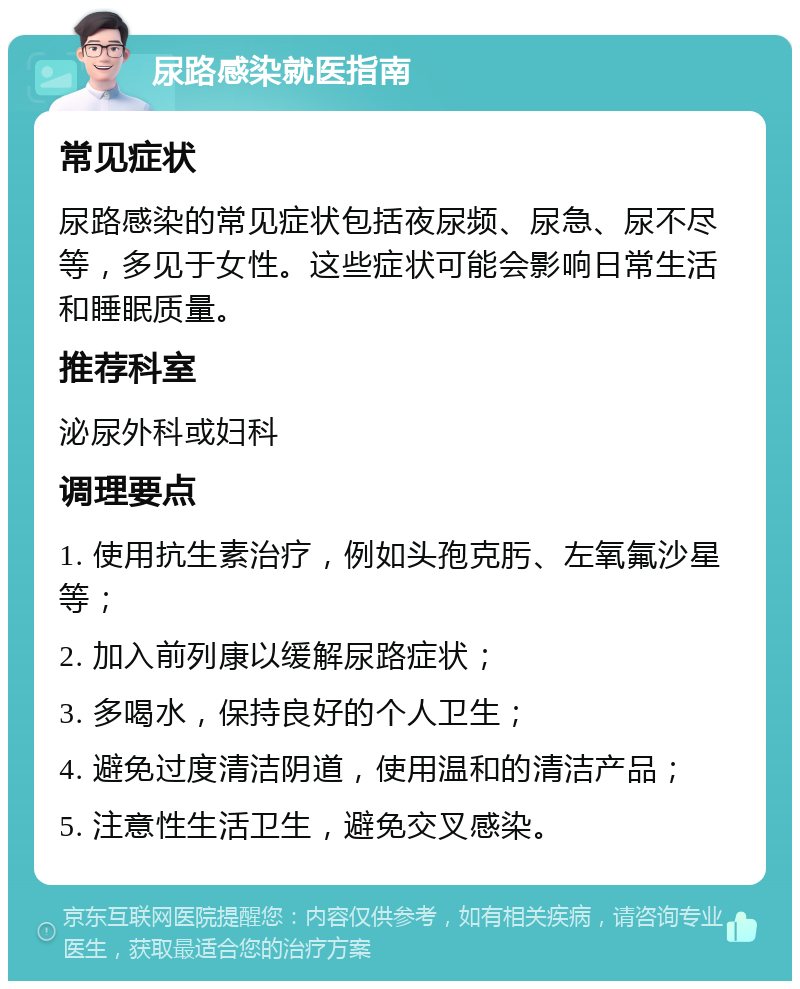 尿路感染就医指南 常见症状 尿路感染的常见症状包括夜尿频、尿急、尿不尽等，多见于女性。这些症状可能会影响日常生活和睡眠质量。 推荐科室 泌尿外科或妇科 调理要点 1. 使用抗生素治疗，例如头孢克肟、左氧氟沙星等； 2. 加入前列康以缓解尿路症状； 3. 多喝水，保持良好的个人卫生； 4. 避免过度清洁阴道，使用温和的清洁产品； 5. 注意性生活卫生，避免交叉感染。