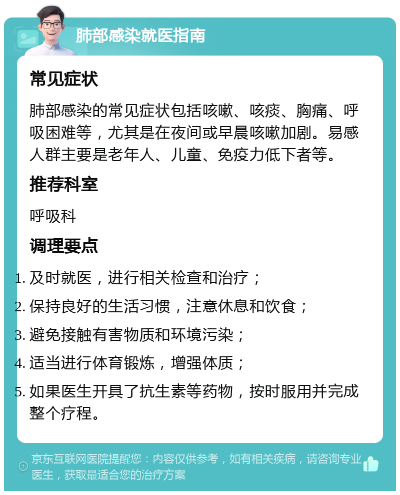 肺部感染就医指南 常见症状 肺部感染的常见症状包括咳嗽、咳痰、胸痛、呼吸困难等，尤其是在夜间或早晨咳嗽加剧。易感人群主要是老年人、儿童、免疫力低下者等。 推荐科室 呼吸科 调理要点 及时就医，进行相关检查和治疗； 保持良好的生活习惯，注意休息和饮食； 避免接触有害物质和环境污染； 适当进行体育锻炼，增强体质； 如果医生开具了抗生素等药物，按时服用并完成整个疗程。