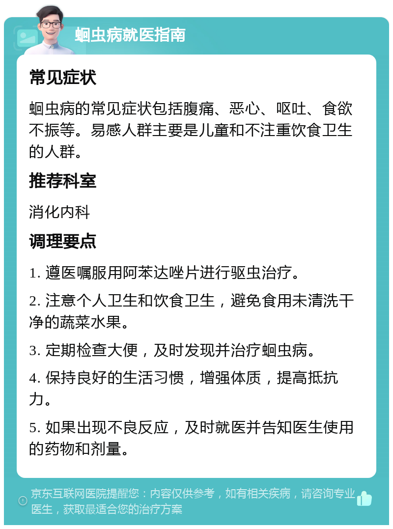 蛔虫病就医指南 常见症状 蛔虫病的常见症状包括腹痛、恶心、呕吐、食欲不振等。易感人群主要是儿童和不注重饮食卫生的人群。 推荐科室 消化内科 调理要点 1. 遵医嘱服用阿苯达唑片进行驱虫治疗。 2. 注意个人卫生和饮食卫生，避免食用未清洗干净的蔬菜水果。 3. 定期检查大便，及时发现并治疗蛔虫病。 4. 保持良好的生活习惯，增强体质，提高抵抗力。 5. 如果出现不良反应，及时就医并告知医生使用的药物和剂量。