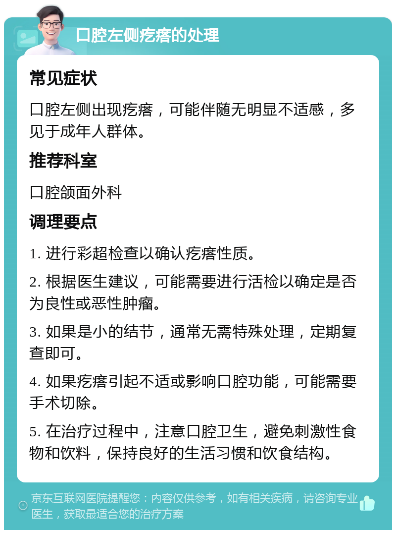 口腔左侧疙瘩的处理 常见症状 口腔左侧出现疙瘩，可能伴随无明显不适感，多见于成年人群体。 推荐科室 口腔颌面外科 调理要点 1. 进行彩超检查以确认疙瘩性质。 2. 根据医生建议，可能需要进行活检以确定是否为良性或恶性肿瘤。 3. 如果是小的结节，通常无需特殊处理，定期复查即可。 4. 如果疙瘩引起不适或影响口腔功能，可能需要手术切除。 5. 在治疗过程中，注意口腔卫生，避免刺激性食物和饮料，保持良好的生活习惯和饮食结构。