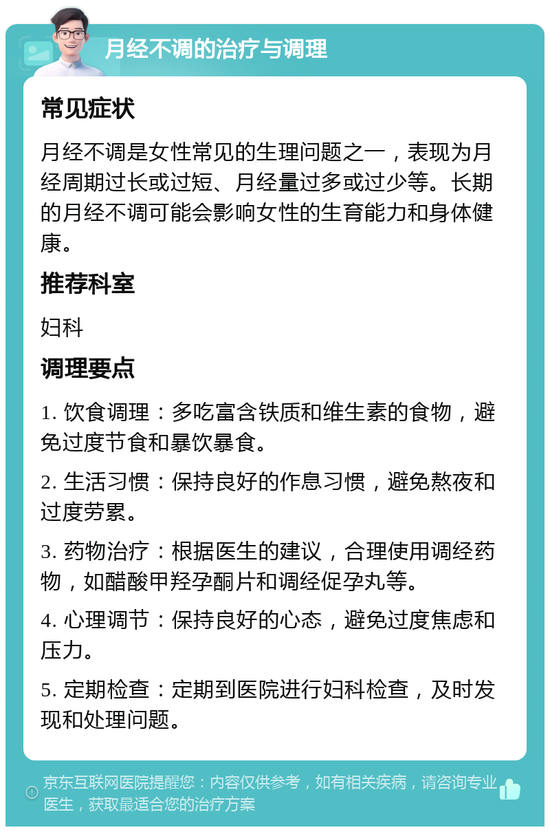 月经不调的治疗与调理 常见症状 月经不调是女性常见的生理问题之一，表现为月经周期过长或过短、月经量过多或过少等。长期的月经不调可能会影响女性的生育能力和身体健康。 推荐科室 妇科 调理要点 1. 饮食调理：多吃富含铁质和维生素的食物，避免过度节食和暴饮暴食。 2. 生活习惯：保持良好的作息习惯，避免熬夜和过度劳累。 3. 药物治疗：根据医生的建议，合理使用调经药物，如醋酸甲羟孕酮片和调经促孕丸等。 4. 心理调节：保持良好的心态，避免过度焦虑和压力。 5. 定期检查：定期到医院进行妇科检查，及时发现和处理问题。