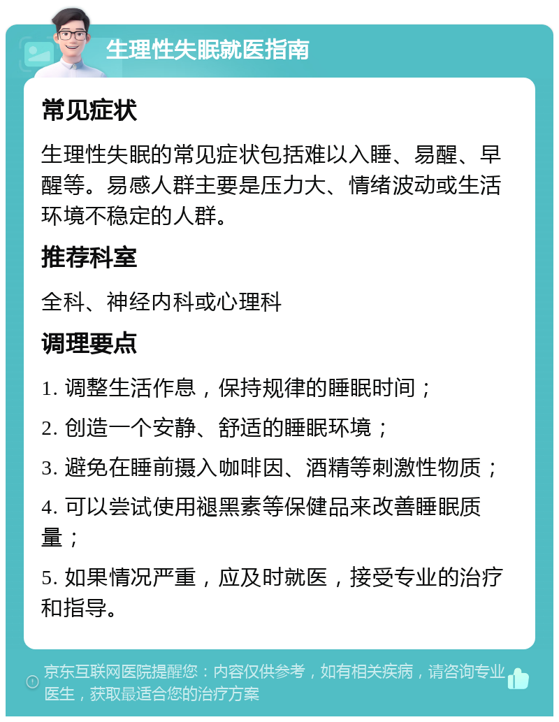 生理性失眠就医指南 常见症状 生理性失眠的常见症状包括难以入睡、易醒、早醒等。易感人群主要是压力大、情绪波动或生活环境不稳定的人群。 推荐科室 全科、神经内科或心理科 调理要点 1. 调整生活作息，保持规律的睡眠时间； 2. 创造一个安静、舒适的睡眠环境； 3. 避免在睡前摄入咖啡因、酒精等刺激性物质； 4. 可以尝试使用褪黑素等保健品来改善睡眠质量； 5. 如果情况严重，应及时就医，接受专业的治疗和指导。