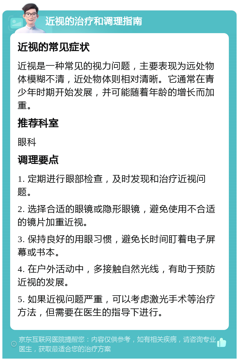 近视的治疗和调理指南 近视的常见症状 近视是一种常见的视力问题，主要表现为远处物体模糊不清，近处物体则相对清晰。它通常在青少年时期开始发展，并可能随着年龄的增长而加重。 推荐科室 眼科 调理要点 1. 定期进行眼部检查，及时发现和治疗近视问题。 2. 选择合适的眼镜或隐形眼镜，避免使用不合适的镜片加重近视。 3. 保持良好的用眼习惯，避免长时间盯着电子屏幕或书本。 4. 在户外活动中，多接触自然光线，有助于预防近视的发展。 5. 如果近视问题严重，可以考虑激光手术等治疗方法，但需要在医生的指导下进行。