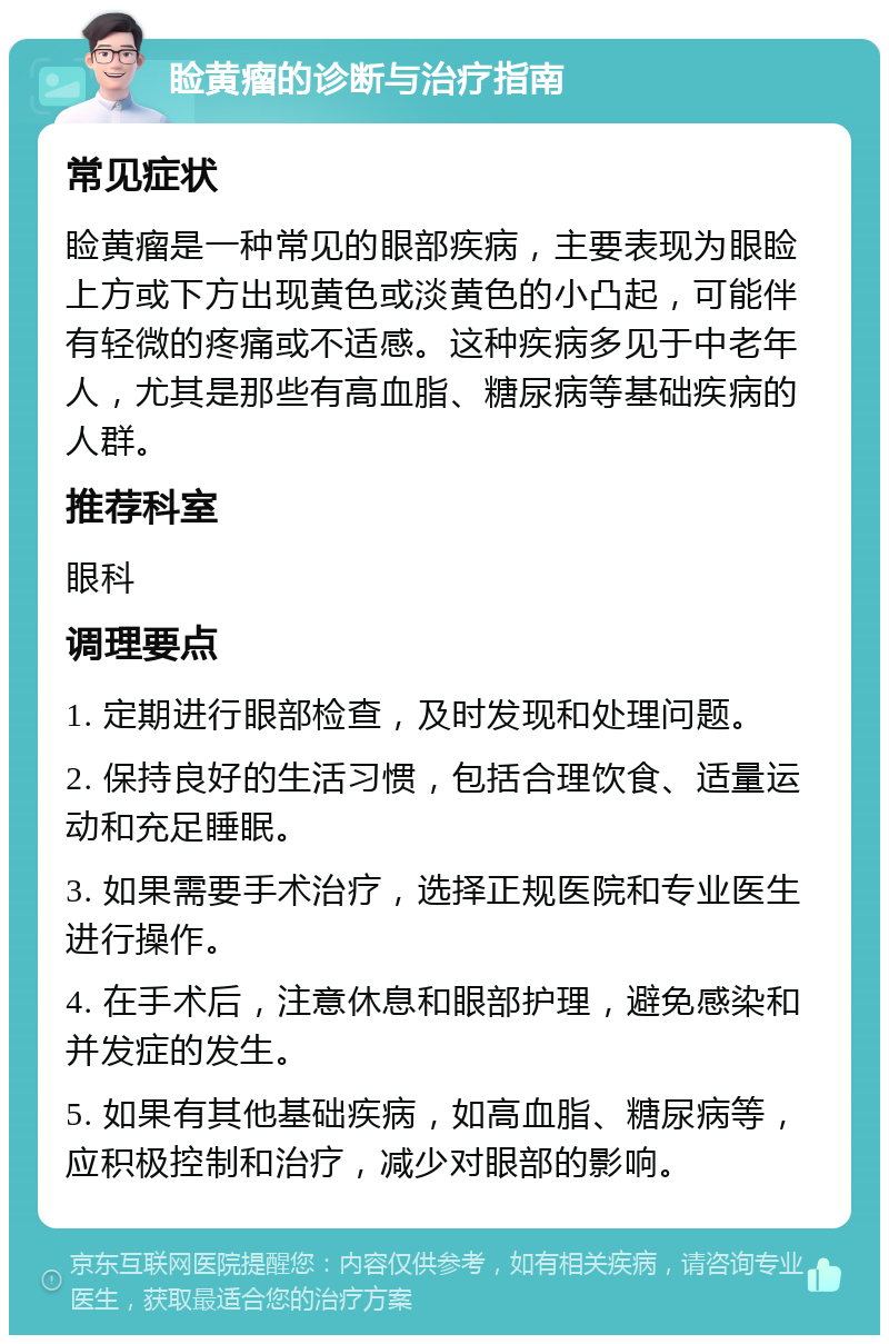 睑黄瘤的诊断与治疗指南 常见症状 睑黄瘤是一种常见的眼部疾病，主要表现为眼睑上方或下方出现黄色或淡黄色的小凸起，可能伴有轻微的疼痛或不适感。这种疾病多见于中老年人，尤其是那些有高血脂、糖尿病等基础疾病的人群。 推荐科室 眼科 调理要点 1. 定期进行眼部检查，及时发现和处理问题。 2. 保持良好的生活习惯，包括合理饮食、适量运动和充足睡眠。 3. 如果需要手术治疗，选择正规医院和专业医生进行操作。 4. 在手术后，注意休息和眼部护理，避免感染和并发症的发生。 5. 如果有其他基础疾病，如高血脂、糖尿病等，应积极控制和治疗，减少对眼部的影响。