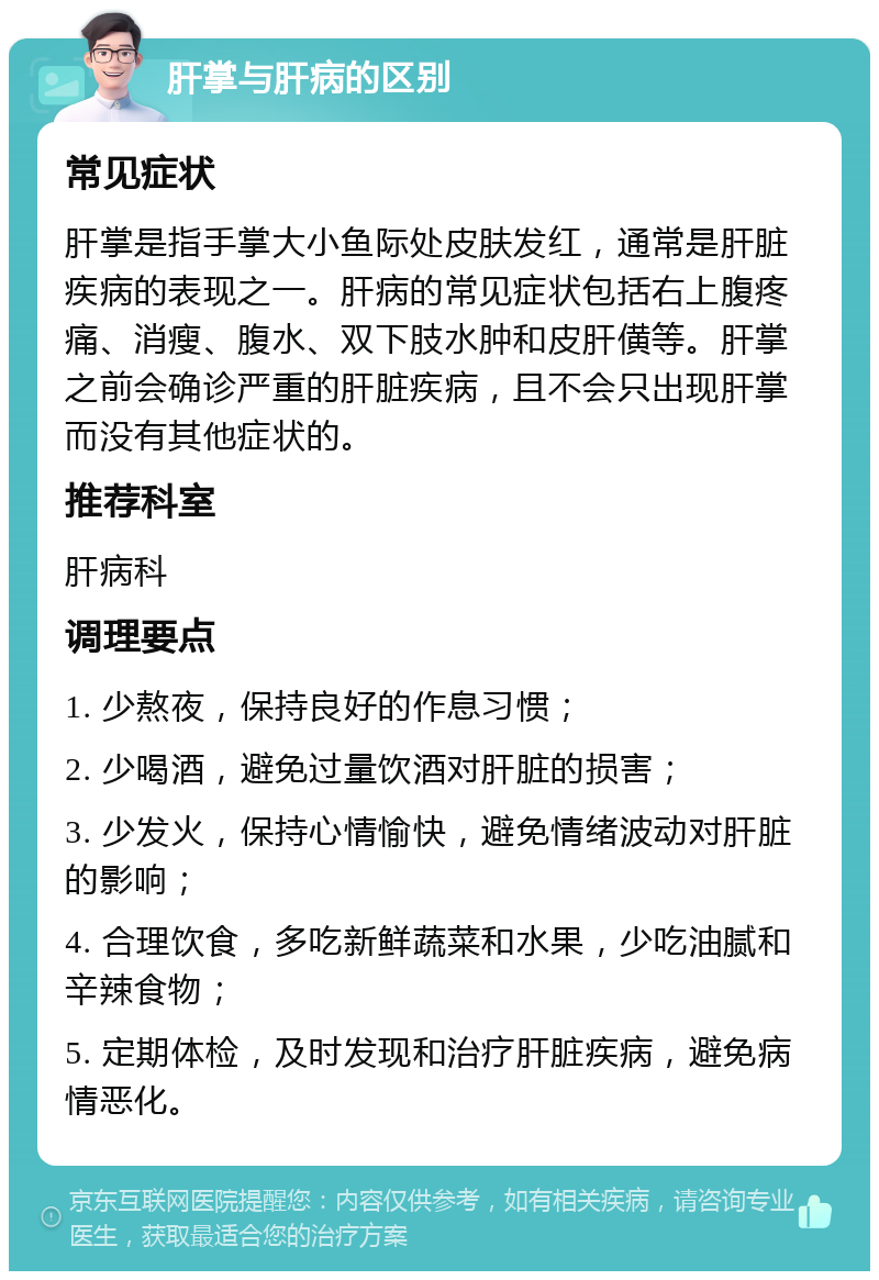 肝掌与肝病的区别 常见症状 肝掌是指手掌大小鱼际处皮肤发红，通常是肝脏疾病的表现之一。肝病的常见症状包括右上腹疼痛、消瘦、腹水、双下肢水肿和皮肝僙等。肝掌之前会确诊严重的肝脏疾病，且不会只出现肝掌而没有其他症状的。 推荐科室 肝病科 调理要点 1. 少熬夜，保持良好的作息习惯； 2. 少喝酒，避免过量饮酒对肝脏的损害； 3. 少发火，保持心情愉快，避免情绪波动对肝脏的影响； 4. 合理饮食，多吃新鲜蔬菜和水果，少吃油腻和辛辣食物； 5. 定期体检，及时发现和治疗肝脏疾病，避免病情恶化。