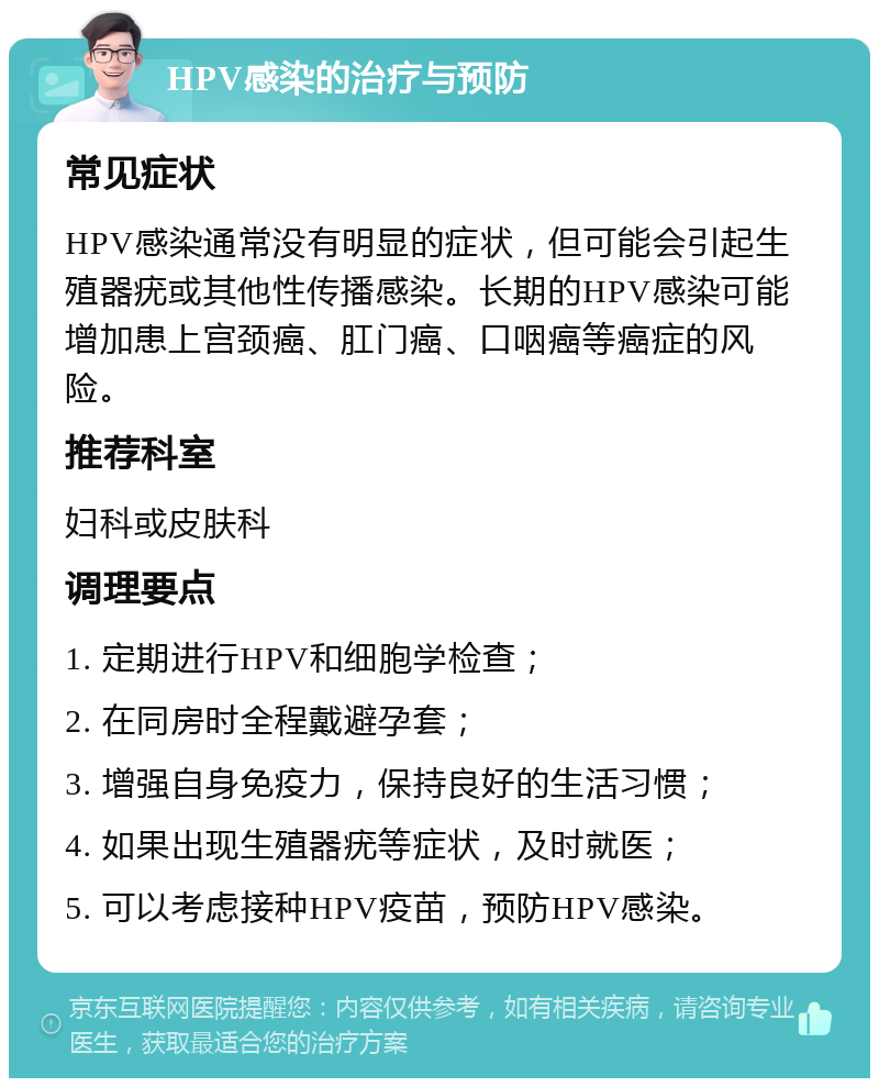 HPV感染的治疗与预防 常见症状 HPV感染通常没有明显的症状，但可能会引起生殖器疣或其他性传播感染。长期的HPV感染可能增加患上宫颈癌、肛门癌、口咽癌等癌症的风险。 推荐科室 妇科或皮肤科 调理要点 1. 定期进行HPV和细胞学检查； 2. 在同房时全程戴避孕套； 3. 增强自身免疫力，保持良好的生活习惯； 4. 如果出现生殖器疣等症状，及时就医； 5. 可以考虑接种HPV疫苗，预防HPV感染。