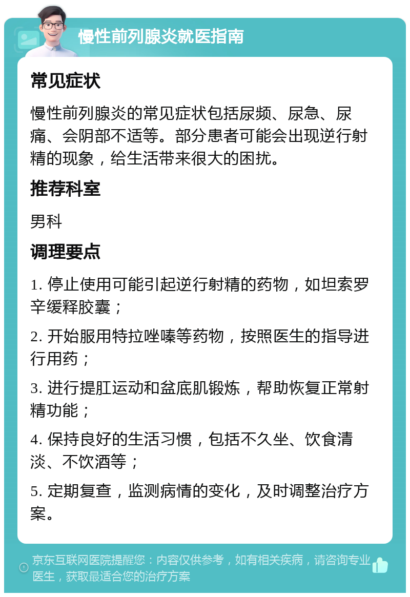 慢性前列腺炎就医指南 常见症状 慢性前列腺炎的常见症状包括尿频、尿急、尿痛、会阴部不适等。部分患者可能会出现逆行射精的现象，给生活带来很大的困扰。 推荐科室 男科 调理要点 1. 停止使用可能引起逆行射精的药物，如坦索罗辛缓释胶囊； 2. 开始服用特拉唑嗪等药物，按照医生的指导进行用药； 3. 进行提肛运动和盆底肌锻炼，帮助恢复正常射精功能； 4. 保持良好的生活习惯，包括不久坐、饮食清淡、不饮酒等； 5. 定期复查，监测病情的变化，及时调整治疗方案。