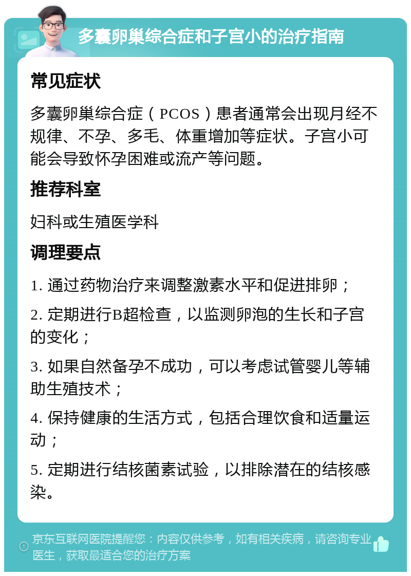 多囊卵巢综合症和子宫小的治疗指南 常见症状 多囊卵巢综合症（PCOS）患者通常会出现月经不规律、不孕、多毛、体重增加等症状。子宫小可能会导致怀孕困难或流产等问题。 推荐科室 妇科或生殖医学科 调理要点 1. 通过药物治疗来调整激素水平和促进排卵； 2. 定期进行B超检查，以监测卵泡的生长和子宫的变化； 3. 如果自然备孕不成功，可以考虑试管婴儿等辅助生殖技术； 4. 保持健康的生活方式，包括合理饮食和适量运动； 5. 定期进行结核菌素试验，以排除潜在的结核感染。