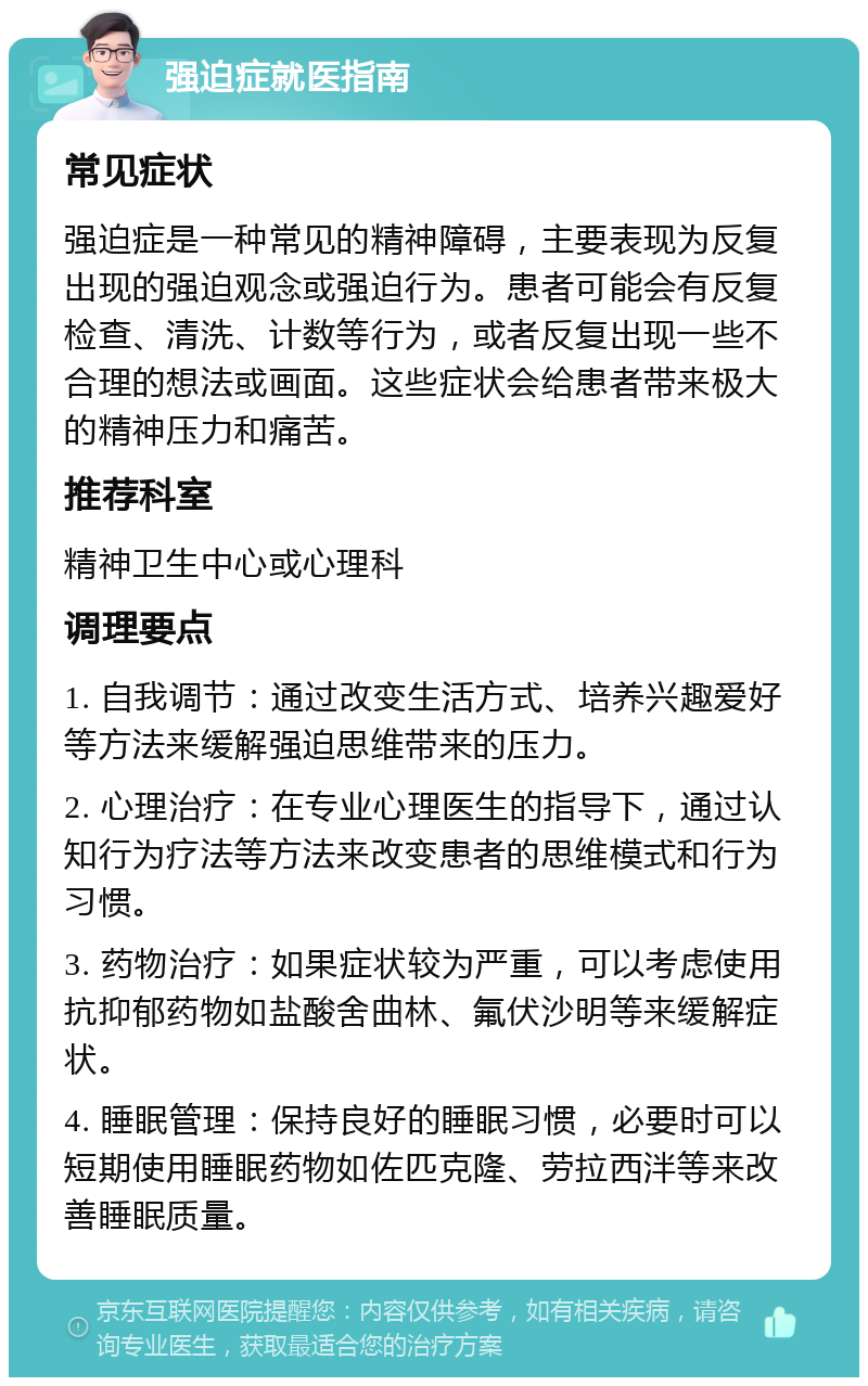 强迫症就医指南 常见症状 强迫症是一种常见的精神障碍，主要表现为反复出现的强迫观念或强迫行为。患者可能会有反复检查、清洗、计数等行为，或者反复出现一些不合理的想法或画面。这些症状会给患者带来极大的精神压力和痛苦。 推荐科室 精神卫生中心或心理科 调理要点 1. 自我调节：通过改变生活方式、培养兴趣爱好等方法来缓解强迫思维带来的压力。 2. 心理治疗：在专业心理医生的指导下，通过认知行为疗法等方法来改变患者的思维模式和行为习惯。 3. 药物治疗：如果症状较为严重，可以考虑使用抗抑郁药物如盐酸舍曲林、氟伏沙明等来缓解症状。 4. 睡眠管理：保持良好的睡眠习惯，必要时可以短期使用睡眠药物如佐匹克隆、劳拉西泮等来改善睡眠质量。