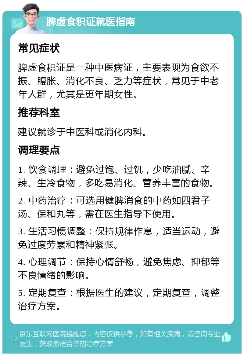 脾虚食积证就医指南 常见症状 脾虚食积证是一种中医病证，主要表现为食欲不振、腹胀、消化不良、乏力等症状，常见于中老年人群，尤其是更年期女性。 推荐科室 建议就诊于中医科或消化内科。 调理要点 1. 饮食调理：避免过饱、过饥，少吃油腻、辛辣、生冷食物，多吃易消化、营养丰富的食物。 2. 中药治疗：可选用健脾消食的中药如四君子汤、保和丸等，需在医生指导下使用。 3. 生活习惯调整：保持规律作息，适当运动，避免过度劳累和精神紧张。 4. 心理调节：保持心情舒畅，避免焦虑、抑郁等不良情绪的影响。 5. 定期复查：根据医生的建议，定期复查，调整治疗方案。