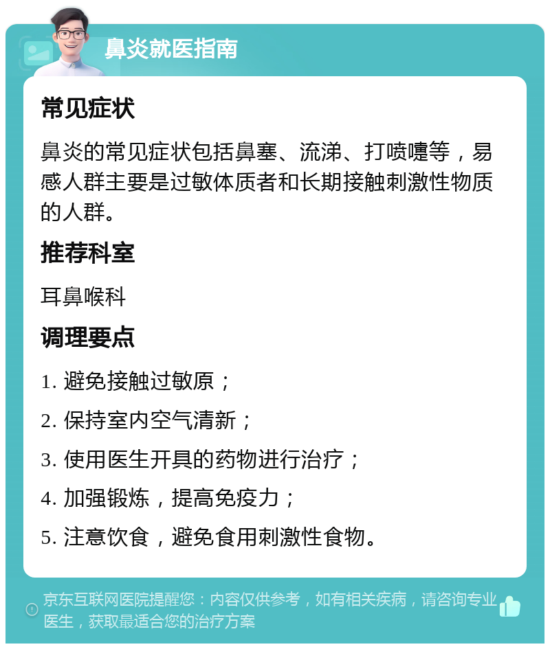 鼻炎就医指南 常见症状 鼻炎的常见症状包括鼻塞、流涕、打喷嚏等，易感人群主要是过敏体质者和长期接触刺激性物质的人群。 推荐科室 耳鼻喉科 调理要点 1. 避免接触过敏原； 2. 保持室内空气清新； 3. 使用医生开具的药物进行治疗； 4. 加强锻炼，提高免疫力； 5. 注意饮食，避免食用刺激性食物。