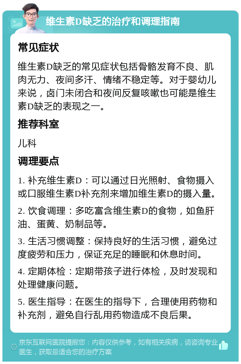 维生素D缺乏的治疗和调理指南 常见症状 维生素D缺乏的常见症状包括骨骼发育不良、肌肉无力、夜间多汗、情绪不稳定等。对于婴幼儿来说，卤门未闭合和夜间反复咳嗽也可能是维生素D缺乏的表现之一。 推荐科室 儿科 调理要点 1. 补充维生素D：可以通过日光照射、食物摄入或口服维生素D补充剂来增加维生素D的摄入量。 2. 饮食调理：多吃富含维生素D的食物，如鱼肝油、蛋黄、奶制品等。 3. 生活习惯调整：保持良好的生活习惯，避免过度疲劳和压力，保证充足的睡眠和休息时间。 4. 定期体检：定期带孩子进行体检，及时发现和处理健康问题。 5. 医生指导：在医生的指导下，合理使用药物和补充剂，避免自行乱用药物造成不良后果。