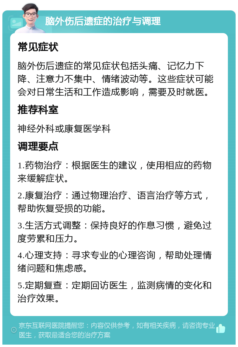 脑外伤后遗症的治疗与调理 常见症状 脑外伤后遗症的常见症状包括头痛、记忆力下降、注意力不集中、情绪波动等。这些症状可能会对日常生活和工作造成影响，需要及时就医。 推荐科室 神经外科或康复医学科 调理要点 1.药物治疗：根据医生的建议，使用相应的药物来缓解症状。 2.康复治疗：通过物理治疗、语言治疗等方式，帮助恢复受损的功能。 3.生活方式调整：保持良好的作息习惯，避免过度劳累和压力。 4.心理支持：寻求专业的心理咨询，帮助处理情绪问题和焦虑感。 5.定期复查：定期回访医生，监测病情的变化和治疗效果。