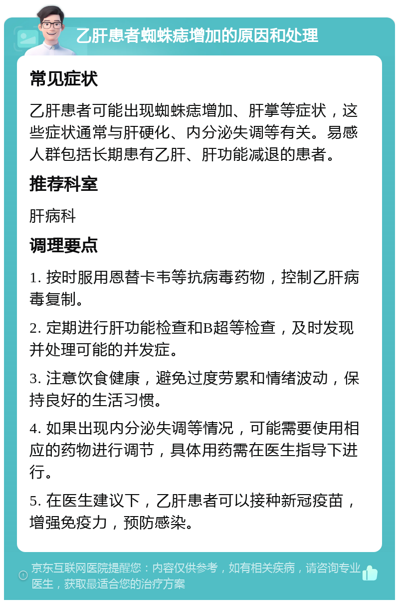 乙肝患者蜘蛛痣增加的原因和处理 常见症状 乙肝患者可能出现蜘蛛痣增加、肝掌等症状，这些症状通常与肝硬化、内分泌失调等有关。易感人群包括长期患有乙肝、肝功能减退的患者。 推荐科室 肝病科 调理要点 1. 按时服用恩替卡韦等抗病毒药物，控制乙肝病毒复制。 2. 定期进行肝功能检查和B超等检查，及时发现并处理可能的并发症。 3. 注意饮食健康，避免过度劳累和情绪波动，保持良好的生活习惯。 4. 如果出现内分泌失调等情况，可能需要使用相应的药物进行调节，具体用药需在医生指导下进行。 5. 在医生建议下，乙肝患者可以接种新冠疫苗，增强免疫力，预防感染。