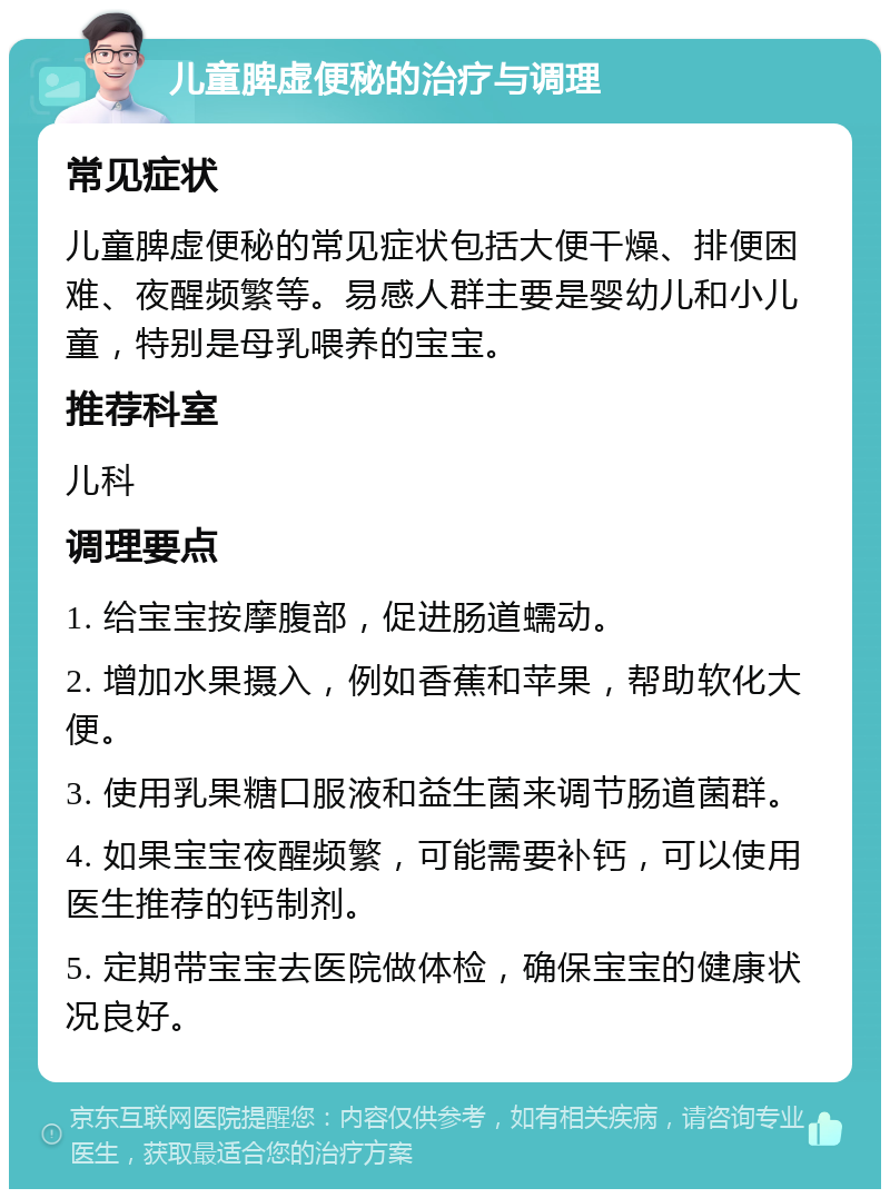 儿童脾虚便秘的治疗与调理 常见症状 儿童脾虚便秘的常见症状包括大便干燥、排便困难、夜醒频繁等。易感人群主要是婴幼儿和小儿童，特别是母乳喂养的宝宝。 推荐科室 儿科 调理要点 1. 给宝宝按摩腹部，促进肠道蠕动。 2. 增加水果摄入，例如香蕉和苹果，帮助软化大便。 3. 使用乳果糖口服液和益生菌来调节肠道菌群。 4. 如果宝宝夜醒频繁，可能需要补钙，可以使用医生推荐的钙制剂。 5. 定期带宝宝去医院做体检，确保宝宝的健康状况良好。