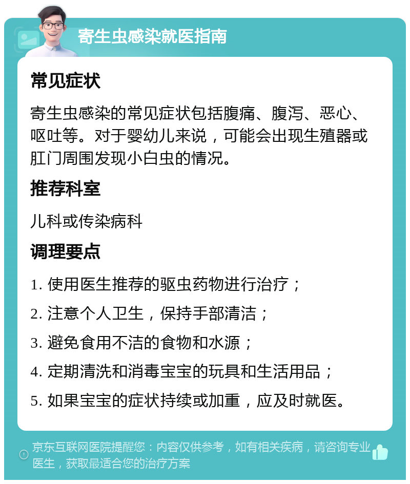 寄生虫感染就医指南 常见症状 寄生虫感染的常见症状包括腹痛、腹泻、恶心、呕吐等。对于婴幼儿来说，可能会出现生殖器或肛门周围发现小白虫的情况。 推荐科室 儿科或传染病科 调理要点 1. 使用医生推荐的驱虫药物进行治疗； 2. 注意个人卫生，保持手部清洁； 3. 避免食用不洁的食物和水源； 4. 定期清洗和消毒宝宝的玩具和生活用品； 5. 如果宝宝的症状持续或加重，应及时就医。