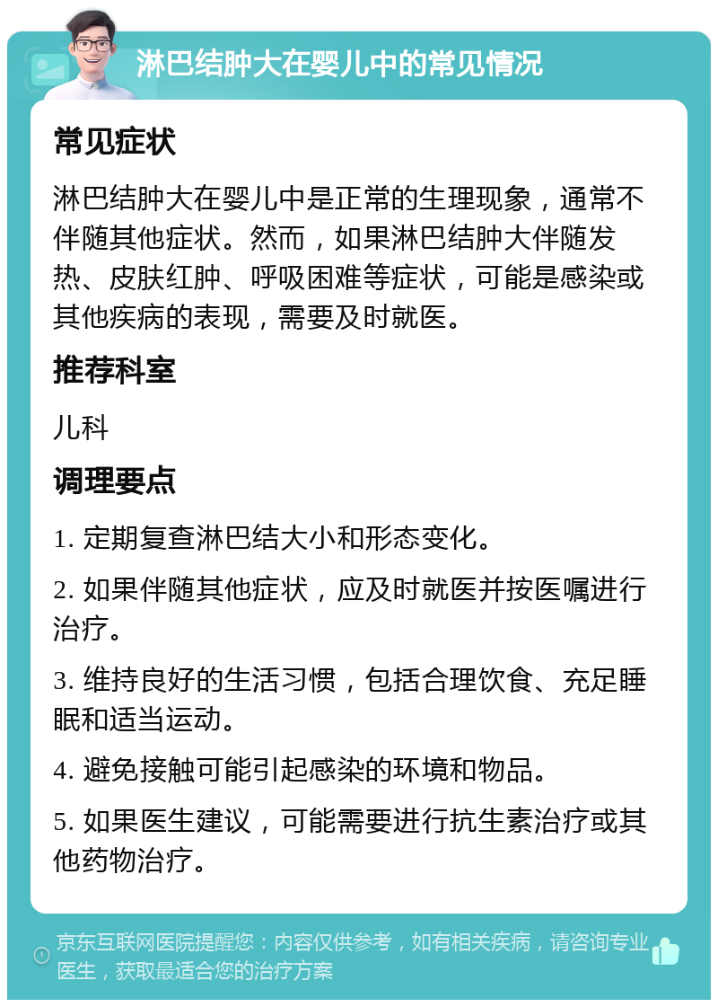 淋巴结肿大在婴儿中的常见情况 常见症状 淋巴结肿大在婴儿中是正常的生理现象，通常不伴随其他症状。然而，如果淋巴结肿大伴随发热、皮肤红肿、呼吸困难等症状，可能是感染或其他疾病的表现，需要及时就医。 推荐科室 儿科 调理要点 1. 定期复查淋巴结大小和形态变化。 2. 如果伴随其他症状，应及时就医并按医嘱进行治疗。 3. 维持良好的生活习惯，包括合理饮食、充足睡眠和适当运动。 4. 避免接触可能引起感染的环境和物品。 5. 如果医生建议，可能需要进行抗生素治疗或其他药物治疗。