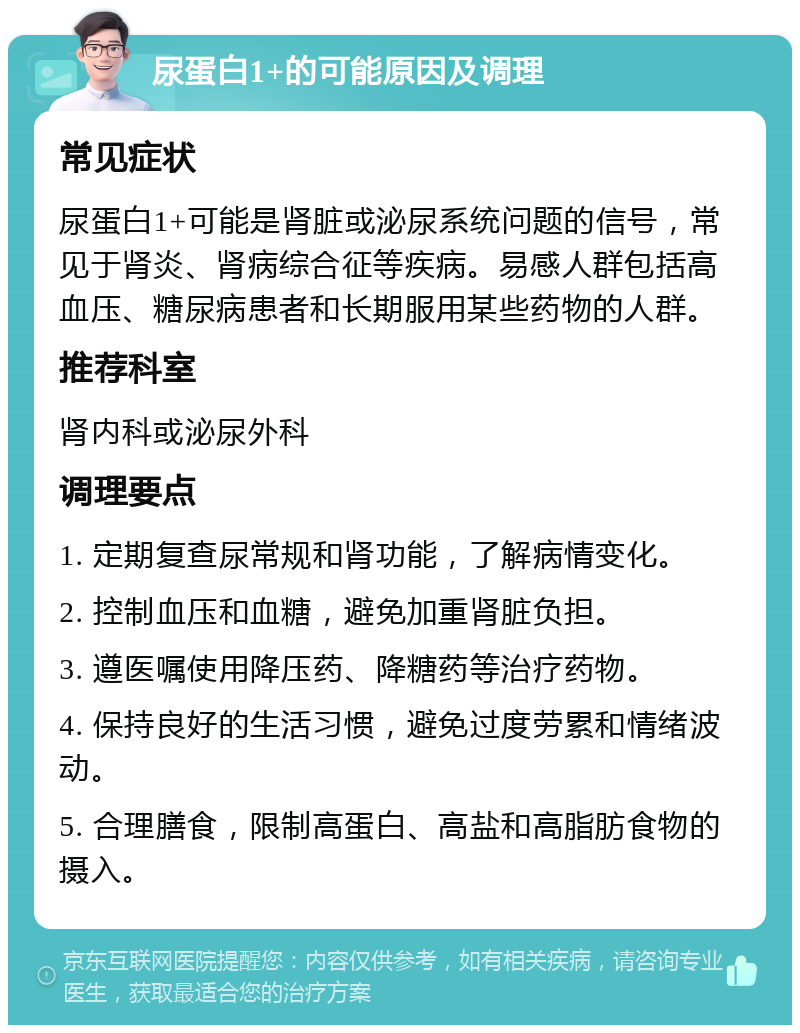 尿蛋白1+的可能原因及调理 常见症状 尿蛋白1+可能是肾脏或泌尿系统问题的信号，常见于肾炎、肾病综合征等疾病。易感人群包括高血压、糖尿病患者和长期服用某些药物的人群。 推荐科室 肾内科或泌尿外科 调理要点 1. 定期复查尿常规和肾功能，了解病情变化。 2. 控制血压和血糖，避免加重肾脏负担。 3. 遵医嘱使用降压药、降糖药等治疗药物。 4. 保持良好的生活习惯，避免过度劳累和情绪波动。 5. 合理膳食，限制高蛋白、高盐和高脂肪食物的摄入。