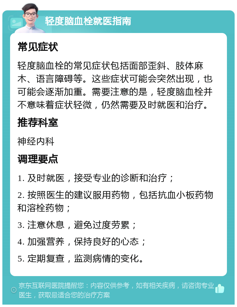 轻度脑血栓就医指南 常见症状 轻度脑血栓的常见症状包括面部歪斜、肢体麻木、语言障碍等。这些症状可能会突然出现，也可能会逐渐加重。需要注意的是，轻度脑血栓并不意味着症状轻微，仍然需要及时就医和治疗。 推荐科室 神经内科 调理要点 1. 及时就医，接受专业的诊断和治疗； 2. 按照医生的建议服用药物，包括抗血小板药物和溶栓药物； 3. 注意休息，避免过度劳累； 4. 加强营养，保持良好的心态； 5. 定期复查，监测病情的变化。