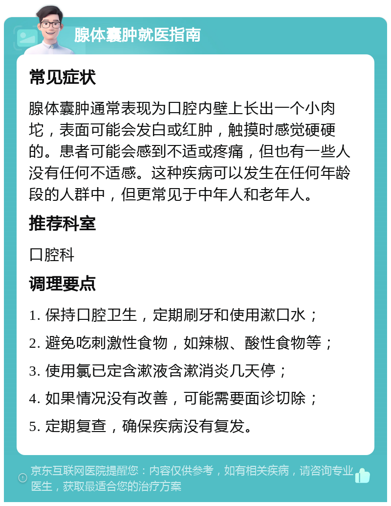 腺体囊肿就医指南 常见症状 腺体囊肿通常表现为口腔内壁上长出一个小肉坨，表面可能会发白或红肿，触摸时感觉硬硬的。患者可能会感到不适或疼痛，但也有一些人没有任何不适感。这种疾病可以发生在任何年龄段的人群中，但更常见于中年人和老年人。 推荐科室 口腔科 调理要点 1. 保持口腔卫生，定期刷牙和使用漱口水； 2. 避免吃刺激性食物，如辣椒、酸性食物等； 3. 使用氯已定含漱液含漱消炎几天停； 4. 如果情况没有改善，可能需要面诊切除； 5. 定期复查，确保疾病没有复发。