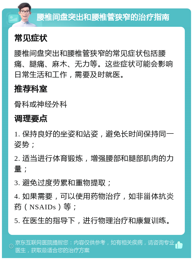 腰椎间盘突出和腰椎管狭窄的治疗指南 常见症状 腰椎间盘突出和腰椎管狭窄的常见症状包括腰痛、腿痛、麻木、无力等。这些症状可能会影响日常生活和工作，需要及时就医。 推荐科室 骨科或神经外科 调理要点 1. 保持良好的坐姿和站姿，避免长时间保持同一姿势； 2. 适当进行体育锻炼，增强腰部和腿部肌肉的力量； 3. 避免过度劳累和重物提取； 4. 如果需要，可以使用药物治疗，如非甾体抗炎药（NSAIDs）等； 5. 在医生的指导下，进行物理治疗和康复训练。