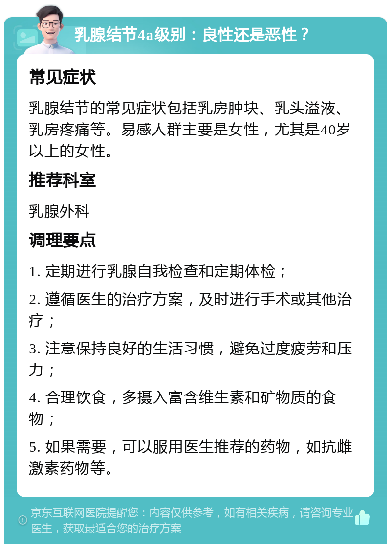 乳腺结节4a级别：良性还是恶性？ 常见症状 乳腺结节的常见症状包括乳房肿块、乳头溢液、乳房疼痛等。易感人群主要是女性，尤其是40岁以上的女性。 推荐科室 乳腺外科 调理要点 1. 定期进行乳腺自我检查和定期体检； 2. 遵循医生的治疗方案，及时进行手术或其他治疗； 3. 注意保持良好的生活习惯，避免过度疲劳和压力； 4. 合理饮食，多摄入富含维生素和矿物质的食物； 5. 如果需要，可以服用医生推荐的药物，如抗雌激素药物等。