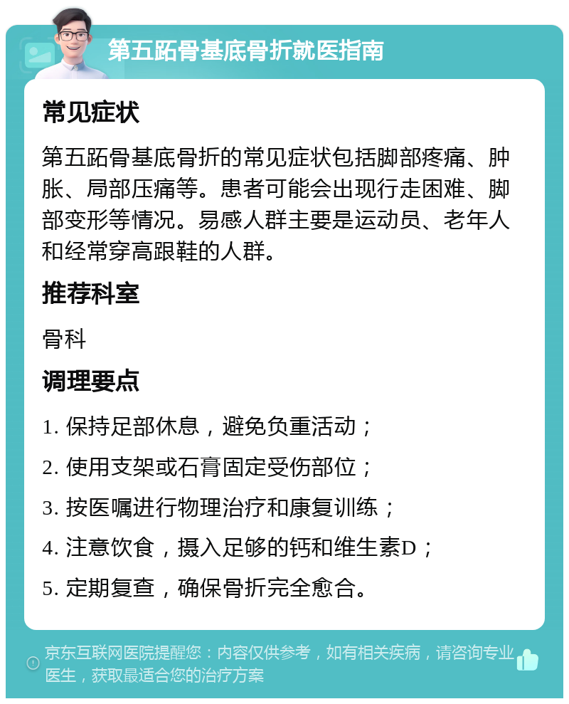 第五跖骨基底骨折就医指南 常见症状 第五跖骨基底骨折的常见症状包括脚部疼痛、肿胀、局部压痛等。患者可能会出现行走困难、脚部变形等情况。易感人群主要是运动员、老年人和经常穿高跟鞋的人群。 推荐科室 骨科 调理要点 1. 保持足部休息，避免负重活动； 2. 使用支架或石膏固定受伤部位； 3. 按医嘱进行物理治疗和康复训练； 4. 注意饮食，摄入足够的钙和维生素D； 5. 定期复查，确保骨折完全愈合。