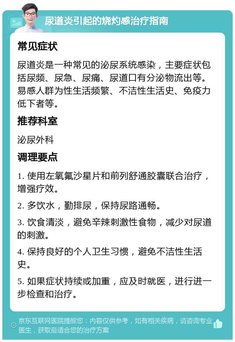 尿道炎引起的烧灼感治疗指南 常见症状 尿道炎是一种常见的泌尿系统感染，主要症状包括尿频、尿急、尿痛、尿道口有分泌物流出等。易感人群为性生活频繁、不洁性生活史、免疫力低下者等。 推荐科室 泌尿外科 调理要点 1. 使用左氧氟沙星片和前列舒通胶囊联合治疗，增强疗效。 2. 多饮水，勤排尿，保持尿路通畅。 3. 饮食清淡，避免辛辣刺激性食物，减少对尿道的刺激。 4. 保持良好的个人卫生习惯，避免不洁性生活史。 5. 如果症状持续或加重，应及时就医，进行进一步检查和治疗。