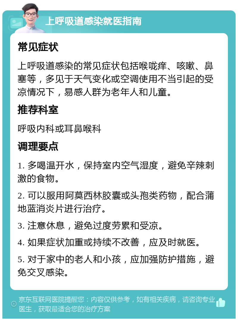 上呼吸道感染就医指南 常见症状 上呼吸道感染的常见症状包括喉咙痒、咳嗽、鼻塞等，多见于天气变化或空调使用不当引起的受凉情况下，易感人群为老年人和儿童。 推荐科室 呼吸内科或耳鼻喉科 调理要点 1. 多喝温开水，保持室内空气湿度，避免辛辣刺激的食物。 2. 可以服用阿莫西林胶囊或头孢类药物，配合蒲地蓝消炎片进行治疗。 3. 注意休息，避免过度劳累和受凉。 4. 如果症状加重或持续不改善，应及时就医。 5. 对于家中的老人和小孩，应加强防护措施，避免交叉感染。