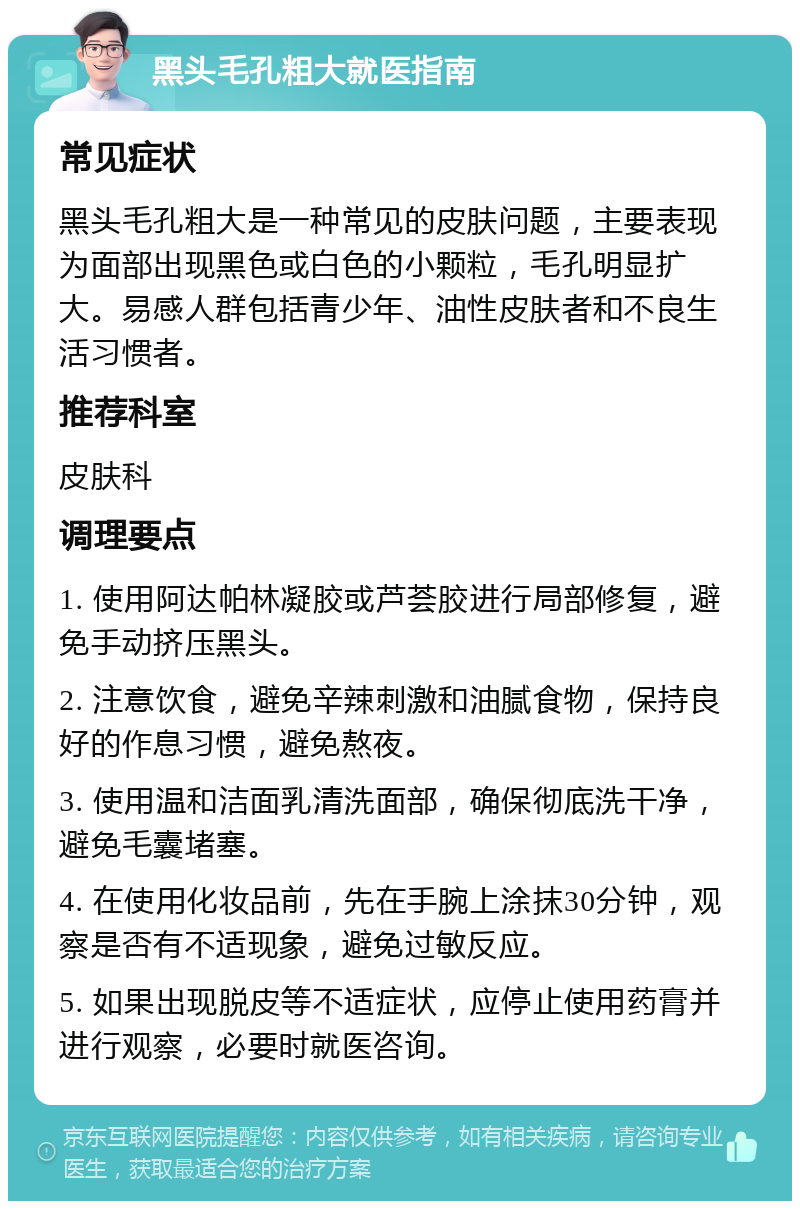 黑头毛孔粗大就医指南 常见症状 黑头毛孔粗大是一种常见的皮肤问题，主要表现为面部出现黑色或白色的小颗粒，毛孔明显扩大。易感人群包括青少年、油性皮肤者和不良生活习惯者。 推荐科室 皮肤科 调理要点 1. 使用阿达帕林凝胶或芦荟胶进行局部修复，避免手动挤压黑头。 2. 注意饮食，避免辛辣刺激和油腻食物，保持良好的作息习惯，避免熬夜。 3. 使用温和洁面乳清洗面部，确保彻底洗干净，避免毛囊堵塞。 4. 在使用化妆品前，先在手腕上涂抹30分钟，观察是否有不适现象，避免过敏反应。 5. 如果出现脱皮等不适症状，应停止使用药膏并进行观察，必要时就医咨询。