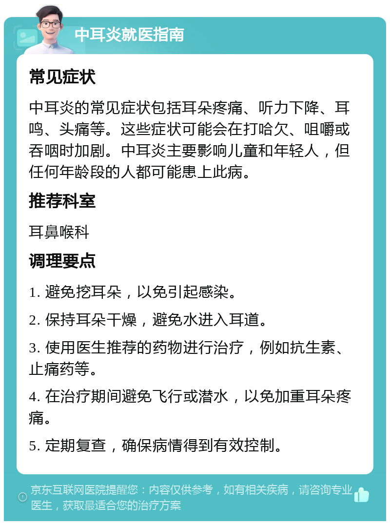 中耳炎就医指南 常见症状 中耳炎的常见症状包括耳朵疼痛、听力下降、耳鸣、头痛等。这些症状可能会在打哈欠、咀嚼或吞咽时加剧。中耳炎主要影响儿童和年轻人，但任何年龄段的人都可能患上此病。 推荐科室 耳鼻喉科 调理要点 1. 避免挖耳朵，以免引起感染。 2. 保持耳朵干燥，避免水进入耳道。 3. 使用医生推荐的药物进行治疗，例如抗生素、止痛药等。 4. 在治疗期间避免飞行或潜水，以免加重耳朵疼痛。 5. 定期复查，确保病情得到有效控制。