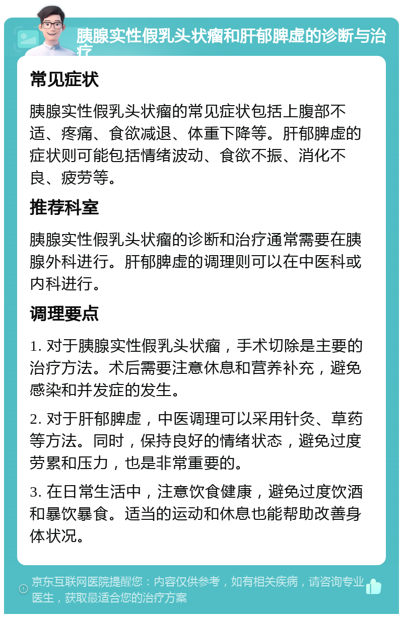 胰腺实性假乳头状瘤和肝郁脾虚的诊断与治疗 常见症状 胰腺实性假乳头状瘤的常见症状包括上腹部不适、疼痛、食欲减退、体重下降等。肝郁脾虚的症状则可能包括情绪波动、食欲不振、消化不良、疲劳等。 推荐科室 胰腺实性假乳头状瘤的诊断和治疗通常需要在胰腺外科进行。肝郁脾虚的调理则可以在中医科或内科进行。 调理要点 1. 对于胰腺实性假乳头状瘤，手术切除是主要的治疗方法。术后需要注意休息和营养补充，避免感染和并发症的发生。 2. 对于肝郁脾虚，中医调理可以采用针灸、草药等方法。同时，保持良好的情绪状态，避免过度劳累和压力，也是非常重要的。 3. 在日常生活中，注意饮食健康，避免过度饮酒和暴饮暴食。适当的运动和休息也能帮助改善身体状况。