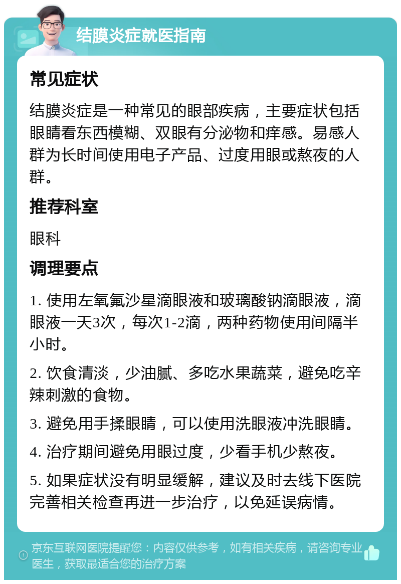 结膜炎症就医指南 常见症状 结膜炎症是一种常见的眼部疾病，主要症状包括眼睛看东西模糊、双眼有分泌物和痒感。易感人群为长时间使用电子产品、过度用眼或熬夜的人群。 推荐科室 眼科 调理要点 1. 使用左氧氟沙星滴眼液和玻璃酸钠滴眼液，滴眼液一天3次，每次1-2滴，两种药物使用间隔半小时。 2. 饮食清淡，少油腻、多吃水果蔬菜，避免吃辛辣刺激的食物。 3. 避免用手揉眼睛，可以使用洗眼液冲洗眼睛。 4. 治疗期间避免用眼过度，少看手机少熬夜。 5. 如果症状没有明显缓解，建议及时去线下医院完善相关检查再进一步治疗，以免延误病情。