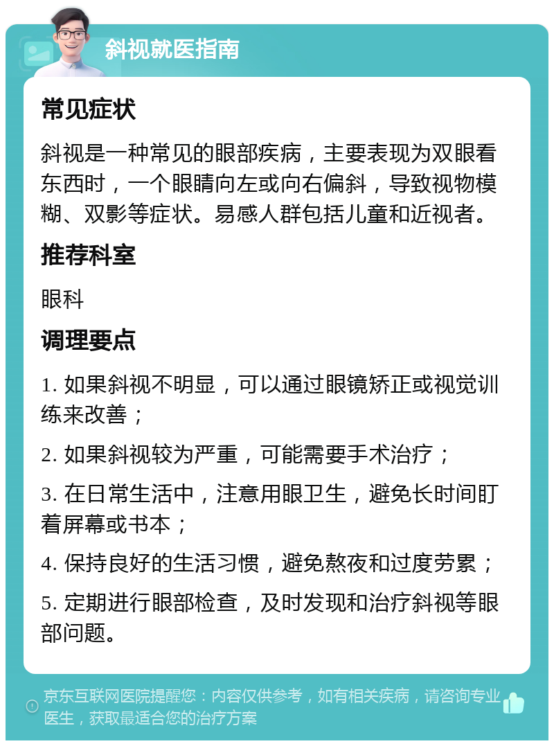 斜视就医指南 常见症状 斜视是一种常见的眼部疾病，主要表现为双眼看东西时，一个眼睛向左或向右偏斜，导致视物模糊、双影等症状。易感人群包括儿童和近视者。 推荐科室 眼科 调理要点 1. 如果斜视不明显，可以通过眼镜矫正或视觉训练来改善； 2. 如果斜视较为严重，可能需要手术治疗； 3. 在日常生活中，注意用眼卫生，避免长时间盯着屏幕或书本； 4. 保持良好的生活习惯，避免熬夜和过度劳累； 5. 定期进行眼部检查，及时发现和治疗斜视等眼部问题。