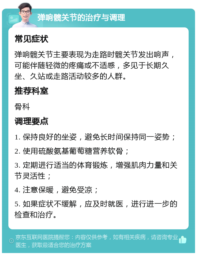 弹响髋关节的治疗与调理 常见症状 弹响髋关节主要表现为走路时髋关节发出响声，可能伴随轻微的疼痛或不适感，多见于长期久坐、久站或走路活动较多的人群。 推荐科室 骨科 调理要点 1. 保持良好的坐姿，避免长时间保持同一姿势； 2. 使用硫酸氨基葡萄糖营养软骨； 3. 定期进行适当的体育锻炼，增强肌肉力量和关节灵活性； 4. 注意保暖，避免受凉； 5. 如果症状不缓解，应及时就医，进行进一步的检查和治疗。