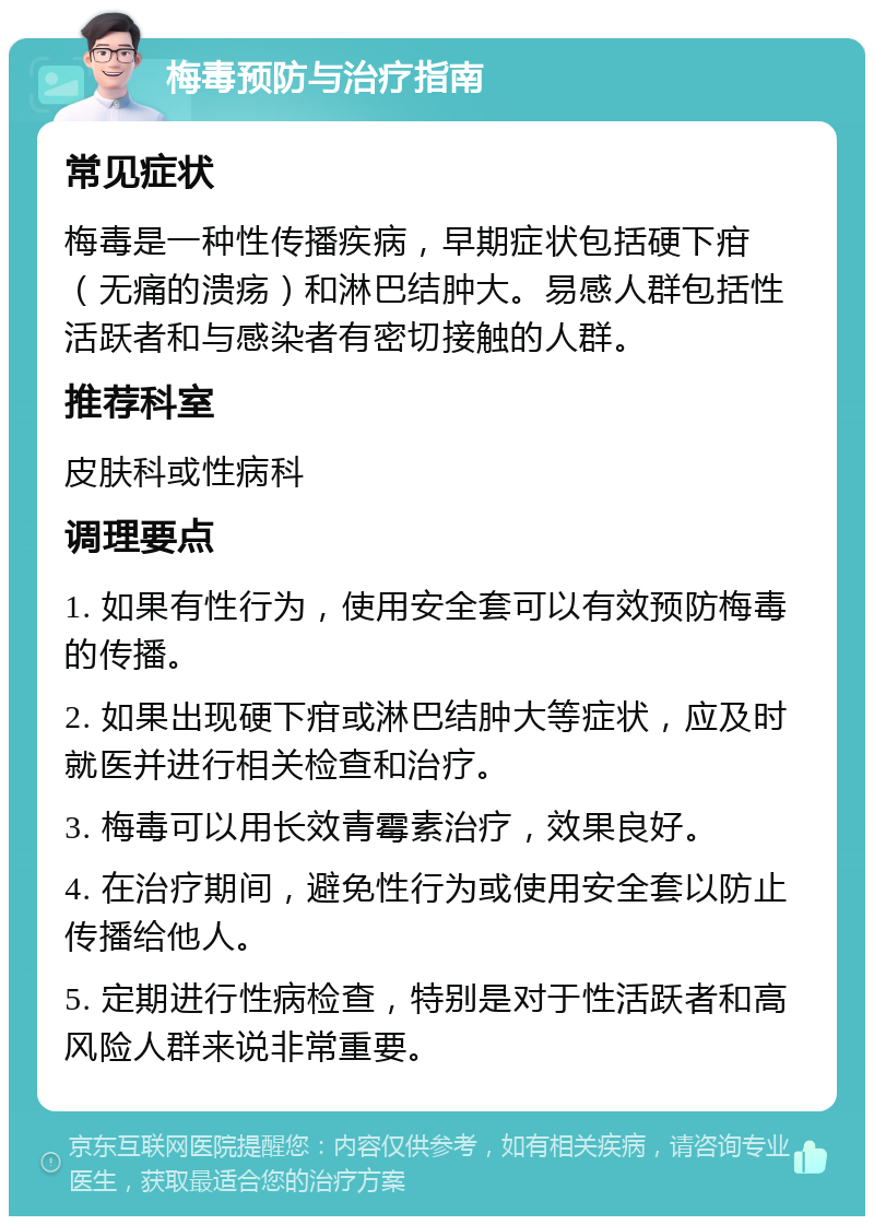 梅毒预防与治疗指南 常见症状 梅毒是一种性传播疾病，早期症状包括硬下疳（无痛的溃疡）和淋巴结肿大。易感人群包括性活跃者和与感染者有密切接触的人群。 推荐科室 皮肤科或性病科 调理要点 1. 如果有性行为，使用安全套可以有效预防梅毒的传播。 2. 如果出现硬下疳或淋巴结肿大等症状，应及时就医并进行相关检查和治疗。 3. 梅毒可以用长效青霉素治疗，效果良好。 4. 在治疗期间，避免性行为或使用安全套以防止传播给他人。 5. 定期进行性病检查，特别是对于性活跃者和高风险人群来说非常重要。