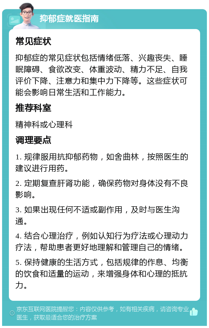 抑郁症就医指南 常见症状 抑郁症的常见症状包括情绪低落、兴趣丧失、睡眠障碍、食欲改变、体重波动、精力不足、自我评价下降、注意力和集中力下降等。这些症状可能会影响日常生活和工作能力。 推荐科室 精神科或心理科 调理要点 1. 规律服用抗抑郁药物，如舍曲林，按照医生的建议进行用药。 2. 定期复查肝肾功能，确保药物对身体没有不良影响。 3. 如果出现任何不适或副作用，及时与医生沟通。 4. 结合心理治疗，例如认知行为疗法或心理动力疗法，帮助患者更好地理解和管理自己的情绪。 5. 保持健康的生活方式，包括规律的作息、均衡的饮食和适量的运动，来增强身体和心理的抵抗力。