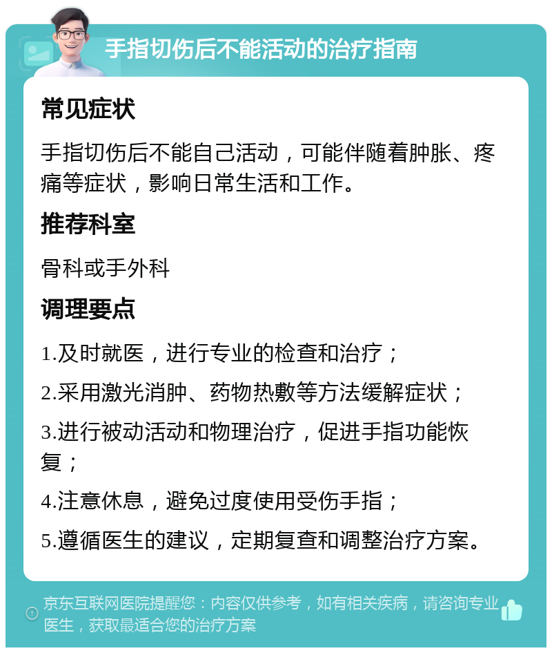 手指切伤后不能活动的治疗指南 常见症状 手指切伤后不能自己活动，可能伴随着肿胀、疼痛等症状，影响日常生活和工作。 推荐科室 骨科或手外科 调理要点 1.及时就医，进行专业的检查和治疗； 2.采用激光消肿、药物热敷等方法缓解症状； 3.进行被动活动和物理治疗，促进手指功能恢复； 4.注意休息，避免过度使用受伤手指； 5.遵循医生的建议，定期复查和调整治疗方案。