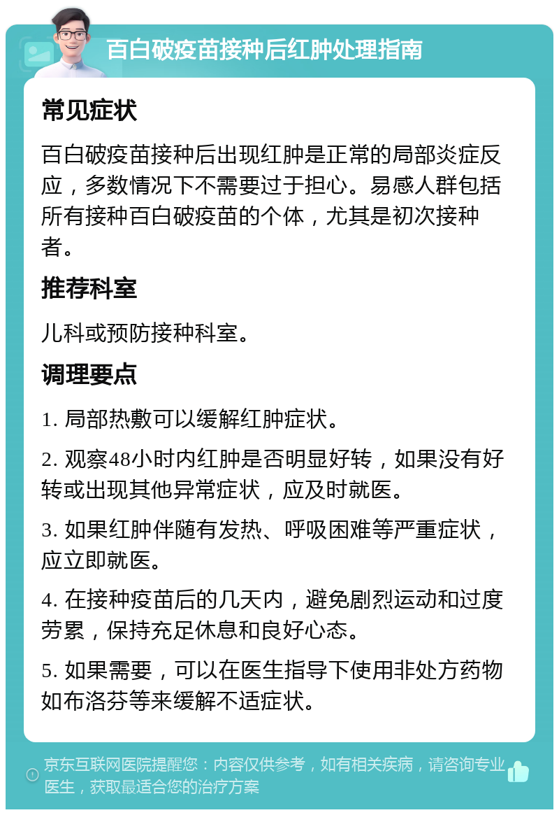 百白破疫苗接种后红肿处理指南 常见症状 百白破疫苗接种后出现红肿是正常的局部炎症反应，多数情况下不需要过于担心。易感人群包括所有接种百白破疫苗的个体，尤其是初次接种者。 推荐科室 儿科或预防接种科室。 调理要点 1. 局部热敷可以缓解红肿症状。 2. 观察48小时内红肿是否明显好转，如果没有好转或出现其他异常症状，应及时就医。 3. 如果红肿伴随有发热、呼吸困难等严重症状，应立即就医。 4. 在接种疫苗后的几天内，避免剧烈运动和过度劳累，保持充足休息和良好心态。 5. 如果需要，可以在医生指导下使用非处方药物如布洛芬等来缓解不适症状。