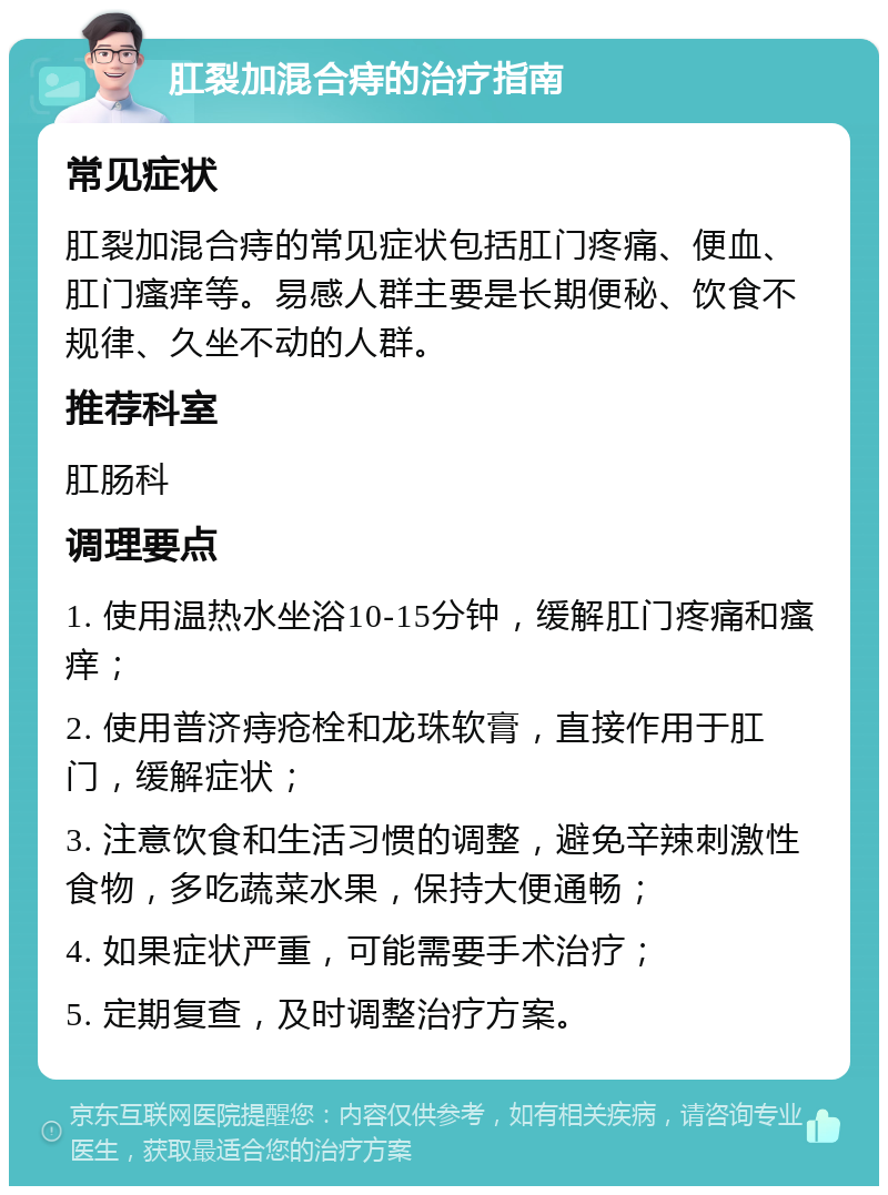 肛裂加混合痔的治疗指南 常见症状 肛裂加混合痔的常见症状包括肛门疼痛、便血、肛门瘙痒等。易感人群主要是长期便秘、饮食不规律、久坐不动的人群。 推荐科室 肛肠科 调理要点 1. 使用温热水坐浴10-15分钟，缓解肛门疼痛和瘙痒； 2. 使用普济痔疮栓和龙珠软膏，直接作用于肛门，缓解症状； 3. 注意饮食和生活习惯的调整，避免辛辣刺激性食物，多吃蔬菜水果，保持大便通畅； 4. 如果症状严重，可能需要手术治疗； 5. 定期复查，及时调整治疗方案。