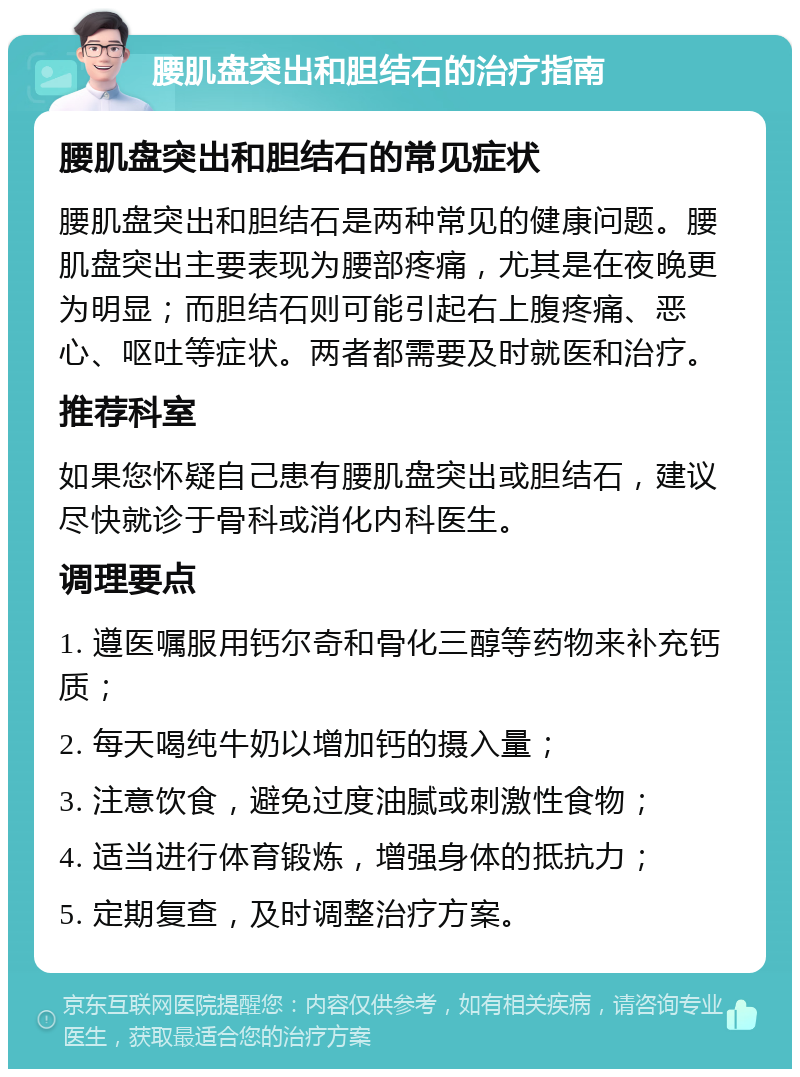 腰肌盘突出和胆结石的治疗指南 腰肌盘突出和胆结石的常见症状 腰肌盘突出和胆结石是两种常见的健康问题。腰肌盘突出主要表现为腰部疼痛，尤其是在夜晚更为明显；而胆结石则可能引起右上腹疼痛、恶心、呕吐等症状。两者都需要及时就医和治疗。 推荐科室 如果您怀疑自己患有腰肌盘突出或胆结石，建议尽快就诊于骨科或消化内科医生。 调理要点 1. 遵医嘱服用钙尔奇和骨化三醇等药物来补充钙质； 2. 每天喝纯牛奶以增加钙的摄入量； 3. 注意饮食，避免过度油腻或刺激性食物； 4. 适当进行体育锻炼，增强身体的抵抗力； 5. 定期复查，及时调整治疗方案。