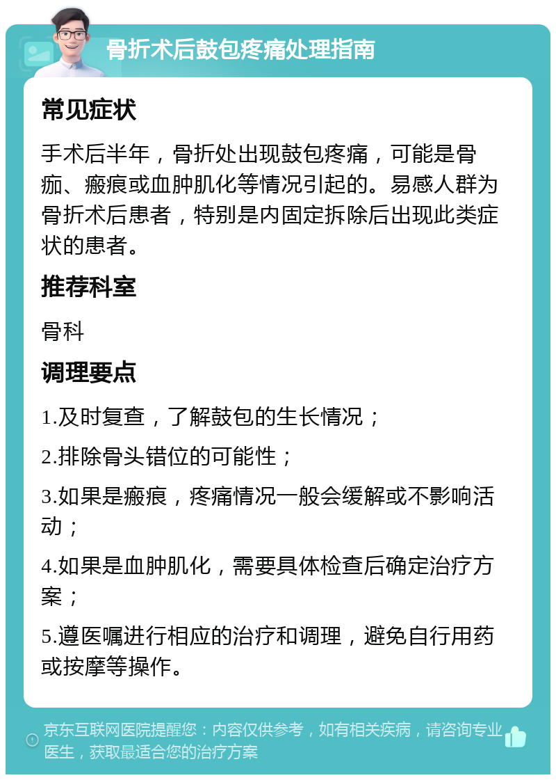 骨折术后鼓包疼痛处理指南 常见症状 手术后半年，骨折处出现鼓包疼痛，可能是骨痂、瘢痕或血肿肌化等情况引起的。易感人群为骨折术后患者，特别是内固定拆除后出现此类症状的患者。 推荐科室 骨科 调理要点 1.及时复查，了解鼓包的生长情况； 2.排除骨头错位的可能性； 3.如果是瘢痕，疼痛情况一般会缓解或不影响活动； 4.如果是血肿肌化，需要具体检查后确定治疗方案； 5.遵医嘱进行相应的治疗和调理，避免自行用药或按摩等操作。