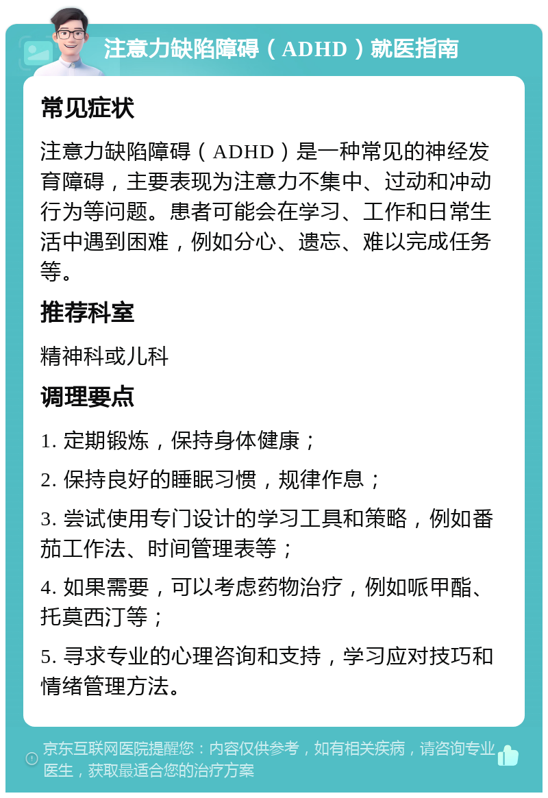 注意力缺陷障碍（ADHD）就医指南 常见症状 注意力缺陷障碍（ADHD）是一种常见的神经发育障碍，主要表现为注意力不集中、过动和冲动行为等问题。患者可能会在学习、工作和日常生活中遇到困难，例如分心、遗忘、难以完成任务等。 推荐科室 精神科或儿科 调理要点 1. 定期锻炼，保持身体健康； 2. 保持良好的睡眠习惯，规律作息； 3. 尝试使用专门设计的学习工具和策略，例如番茄工作法、时间管理表等； 4. 如果需要，可以考虑药物治疗，例如哌甲酯、托莫西汀等； 5. 寻求专业的心理咨询和支持，学习应对技巧和情绪管理方法。